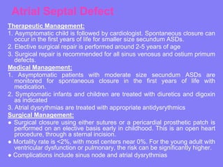 Atrial Septal Defect
Therapeutic Management:
1. Asymptomatic child is followed by cardiologist. Spontaneous closure can
occur in the first years of life for smaller size secundum ASDs.
2. Elective surgical repair is performed around 2-5 years of age
3. Surgical repair is recommended for all sinus venosus and ostium primum
defects.
Medical Management:
1. Asymptomatic patients with moderate size secundum ASDs are
monitored for spontaneous closure in the first years of life with
medication.
2. Symptomatic infants and children are treated with diuretics and digoxin
as indicated
3. Atrial dysrythmias are treated with appropriate antidysrythmics
Surgical Management:
● Surgical closure using either sutures or a pericardial prosthetic patch is
performed on an elective basis early in childhood. This is an open heart
procedure, through a sternal incision.
● Mortality rate is <2%, with most centers near 0%. For the young adult with
ventricular dysfunction or pulmonary, the risk can be significantly higher.
● Complications include sinus node and atrial dysrythmias

 