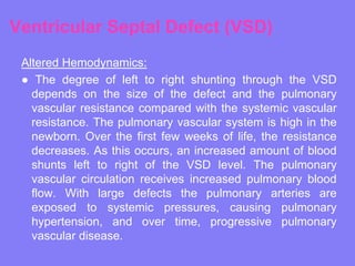 Ventricular Septal Defect (VSD)
Altered Hemodynamics:
● The degree of left to right shunting through the VSD
depends on the size of the defect and the pulmonary
vascular resistance compared with the systemic vascular
resistance. The pulmonary vascular system is high in the
newborn. Over the first few weeks of life, the resistance
decreases. As this occurs, an increased amount of blood
shunts left to right of the VSD level. The pulmonary
vascular circulation receives increased pulmonary blood
flow. With large defects the pulmonary arteries are
exposed to systemic pressures, causing pulmonary
hypertension, and over time, progressive pulmonary
vascular disease.

 