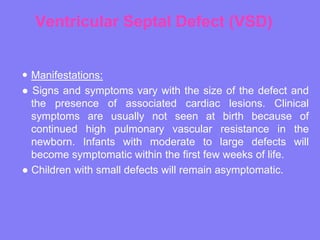 Ventricular Septal Defect (VSD)
 Manifestations:
● Signs and symptoms vary with the size of the defect and
the presence of associated cardiac lesions. Clinical
symptoms are usually not seen at birth because of
continued high pulmonary vascular resistance in the
newborn. Infants with moderate to large defects will
become symptomatic within the first few weeks of life.
● Children with small defects will remain asymptomatic.

 