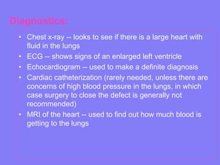 Diagnostics:
• Chest x-ray -- looks to see if there is a large heart with
fluid in the lungs
• ECG -- shows signs of an enlarged left ventricle
• Echocardiogram -- used to make a definite diagnosis
• Cardiac catheterization (rarely needed, unless there are
concerns of high blood pressure in the lungs, in which
case surgery to close the defect is generally not
recommended)
• MRI of the heart -- used to find out how much blood is
getting to the lungs

 