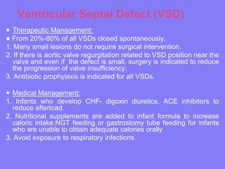 Ventricular Septal Defect (VSD)
 Therapeutic Management:
● From 20%-80% of all VSDs closed spontaneously.
1. Many small lesions do not require surgical intervention.
2. If there is aortic valve regurgitation related to VSD position near the
valve and even if the defect is small, surgery is indicated to reduce
the progression of valve insufficiency.
3. Antibiotic prophylaxis is indicated for all VSDs.

 Medical Management:
1. Infants who develop CHF- digoxin diuretics, ACE inhibitors to
reduce afterload.
2. Nutritional supplements are added to infant formula to increase
caloric intake.NGT feeding or gastrostomy tube feeding for infants
who are unable to obtain adequate calories orally
3. Avoid exposure to respiratory infections.

 
