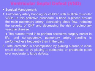 Ventricular Septal Defect (VSD)
 Surgical Management:
1. Pulmonary artery banding for children with multiple muscular
VSDs. In this palliative procedure, a band is placed around
the main pulmonary artery, decreasing blood flow, reducing
the severity of CHF and decreasing the risk of pulmonary
vascular disease.
● The current trend is to perform corrective surgery earlier in
life, and consequently, pulmonary artery banding is
performed less frequently than in the past.
3. Total correction is accomplished by placing sutures to close
small defects or by placing a pericardial or prosthetic patch
over moderate to large defects.

 