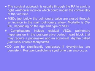 ● The surgical approach is usually through the RA to avoid a
right ventricular incision which could impair the contractility
of the ventricle.
● VSDs just below the pulmonary valve are closed through
an incision in the main pulmonary artery. Mortality is 5%8%, depending on the age and type of VSD.
● Complications include residual VSDs, pulmonary
hypertension in the postoperative period, heart block that
may require a pacemaker and an abnormal rhythm called
junctional ectopic tachycardia.
●CO can be significantly decreased if dysrythmias are
persistent. Post pericardiotomy syndrome can also occur.

 