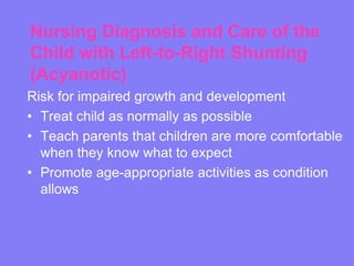 Nursing Diagnosis and Care of the
Child with Left-to-Right Shunting
(Acyanotic)
Risk for impaired growth and development
• Treat child as normally as possible
• Teach parents that children are more comfortable
when they know what to expect
• Promote age-appropriate activities as condition
allows

 