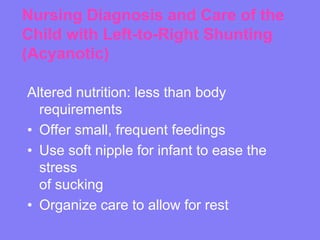 Nursing Diagnosis and Care of the
Child with Left-to-Right Shunting
(Acyanotic)
Altered nutrition: less than body
requirements
• Offer small, frequent feedings
• Use soft nipple for infant to ease the
stress
of sucking
• Organize care to allow for rest

 