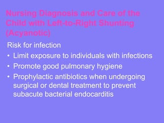 Nursing Diagnosis and Care of the
Child with Left-to-Right Shunting
(Acyanotic)
Risk for infection
• Limit exposure to individuals with infections
• Promote good pulmonary hygiene
• Prophylactic antibiotics when undergoing
surgical or dental treatment to prevent
subacute bacterial endocarditis

 