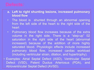 Defects:
a. Left to right shunting lesions, increased pulmonary
blood flow
• The blood is shunted through an abnormal opening
from the left side of the heart to the right side of the
heart
• Pulmonary blood flow increases because of the extra
volume in the right side. There is a “step-up” 02
saturation in the right side of the heart (abnormal
increased) because of the addition of more highly
saturated blood. Physiologic effects include increased
pulmonary blood flow, increased cardiac workload
(including ventricular strain, dilation, and hypertrophy).
 Examples: Atrial Septal Defect (ASD), Ventricular Septal
Defect (VSD), Patent Ductus Arteriosus (PDA), and
Atrioventricular Septal Defect (AVSD).

 