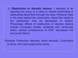b. Obstructive or stenotic lesions – stenosis of an
opening can occur in a valve or vessel constricting or
obstructing blood flow through the area. Pressure rises
in the area behind the obstruction; blood flow distal to
the obstruction may be decreased or absent.
Physiologic effects of obstructive or stenotic lesions
include increased cardiac workload and ventricular
strain, clinical consequence of CHF, decreased CO
and pump failure.
Example: Pulmonary stenosis, aortic stenosis, Coarctation
of Aorta, and interrupted aortic archs.

 