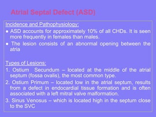 Atrial Septal Defect (ASD)
Incidence and Pathophysiology:
● ASD accounts for approximately 10% of all CHDs. It is seen
more frequently in females than males.
● The lesion consists of an abnormal opening between the
atria

Types of Lesions:
1. Ostium Secundum – located at the middle of the atrial
septum (fossa ovalis), the most common type.
2. Ostium Primum – located low in the atrial septum, results
from a defect in endocardial tissue formation and is often
associated with a left mitral valve malformation.
3. Sinus Venosus – which is located high in the septum close
to the SVC

 