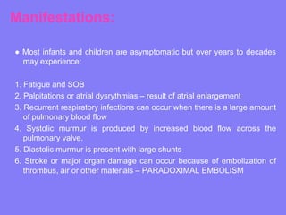 Manifestations:
● Most infants and children are asymptomatic but over years to decades
may experience:
1. Fatigue and SOB
2. Palpitations or atrial dysrythmias – result of atrial enlargement
3. Recurrent respiratory infections can occur when there is a large amount
of pulmonary blood flow
4. Systolic murmur is produced by increased blood flow across the
pulmonary valve.
5. Diastolic murmur is present with large shunts
6. Stroke or major organ damage can occur because of embolization of
thrombus, air or other materials – PARADOXIMAL EMBOLISM

 