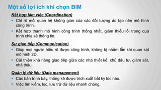 Một số lợi ích khi chọn BIM
Kết hợp làm việc (Coordination)
 Chỉ rõ mối quan hệ không gian của các đối tượng ảo tạo nên mô hình
công trình.
 Kết hợp thành mô hình công trình thống nhất, giảm thiểu lỗi trong quá
trình chia sẻ thông tin.
Sự giao tiếp (Communication)
 Giúp mọi người hiểu rõ được công trình, không bị nhầm lẫn khi quan sát
mô hình 2D.
 Cải thiện khả năng giao tiếp giữa các nhà thiết kế, chủ đầu tư, giám sát,
nhà thầu.
Quản lý dữ liệu (Data management)
 Các bản trình bày, thống kê được trích xuất bất kỳ lúc nào.
 Việc tìm kiếm, lọc, lưu trữ dữ liệu nhanh chóng.
 