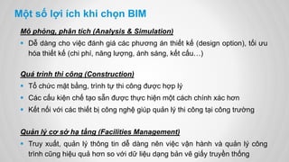 Một số lợi ích khi chọn BIM
Mô phỏng, phân tích (Analysis & Simulation)
 Dễ dàng cho việc đánh giá các phương án thiết kế (design option), tối ưu
hóa thiết kế (chi phí, năng lượng, ánh sáng, kết cấu…)
Quá trình thi công (Construction)
 Tổ chức mặt bằng, trình tự thi công được hợp lý
 Các cấu kiện chế tạo sẵn được thực hiện một cách chính xác hơn
 Kết nối với các thiết bị công nghệ giúp quản lý thi công tại công trường
Quản lý cơ sở hạ tầng (Facilities Management)
 Truy xuất, quản lý thông tin dễ dàng nên việc vận hành và quản lý công
trình cũng hiệu quả hơn so với dữ liệu dạng bản vẽ giấy truyền thống
 