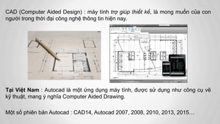 CAD (Computer Aided Design) : máy tính trợ giúp thiết kế, là mong muốn của con
người trong thời đại công nghệ thông tin hiện nay.
Tại Việt Nam : Autocad là một ứng dụng máy tính, được sử dụng như công cụ vẽ
kỹ thuật, mang ý nghĩa Computer Aided Drawing.
Một số phiên bản Autocad : CAD14, Autocad 2007, 2008, 2010, 2013, 2015…
 