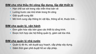BIM cho nhà thầu thi công lắp dựng, lắp đặt thiết bị
 Hạn chế sai sót trong việc triển khai bản vẽ
 Lường trước các khó khăn trong thi công
 Giải quyết xung đột
 Mô hình cung cấp thông tin vật liệu, thông số kt, thuộc tính…
BIM cho quản lý, vận hành
 Đơn giản hóa việc bàn giao các thiết bị công trình.
 Được tích hợp các hệ thống quản lý, giám sát tòa nhà.
BIM cho quản lý nhà nước
 Quản lý đô thị, xét duyệt quy hoạch, cấp phép xây dựng.
 Giảm thời gian phê duyệt hồ sơ cấp phép.
 