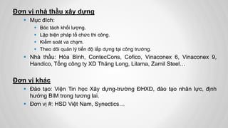 Đơn vị nhà thầu xây dựng
 Mục đích:
 Bóc tách khối lượng.
 Lập biện pháp tổ chức thi công.
 Kiểm soát va chạm.
 Theo dõi quản lý tiến độ lắp dựng tại công trường.
 Nhà thầu: Hòa Bình, ContecCons, Cofico, Vinaconex 6, Vinaconex 9,
Handico, Tổng công ty XD Thăng Long, Lilama, Zamil Steel…
Đơn vị khác
 Đào tạo: Viện Tin học Xây dựng-trường ĐHXD, đào tạo nhân lực, định
hướng BIM trong tương lai.
 Đơn vị #: HSD Việt Nam, Synectics…
 