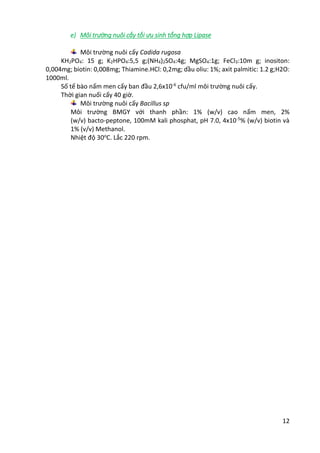 12
e) Môi trường nuôi cấy tối ưu sinh tổng hợp Lipase
Môi trường nuôi cấy Cadida rugosa
KH2PO4: 15 g; K2HPO4:5,5 g;(NH4)2SO4:4g; MgSO4:1g; FeCl3:10m g; inositon:
0,004mg; biotin: 0,008mg; Thiamine.HCl: 0,2mg; dầu oliu: 1%; axit palmitic: 1.2 g;H2O:
1000ml.
Số tế bào nấm men cấy ban đầu 2,6x10-6
cfu/ml môi trường nuôi cấy.
Thời gian nuối cấy 40 giờ.
Môi trường nuôi cấy Bacillus sp
Môi trường BMGY với thanh phần: 1% (w/v) cao nấm men, 2%
(w/v) bacto-peptone, 100mM kali phosphat, pH 7.0, 4x10-5
% (w/v) biotin và
1% (v/v) Methanol.
Nhiệt độ 30o
C. Lắc 220 rpm.
 