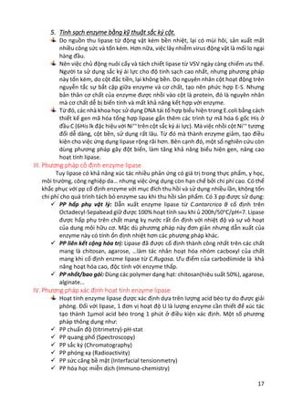 17
5. Tinh sạch enzyme bằng kỹ thuật sắc ký cột.
Do nguồn thu lipase từ động vật kém bền nhiệt, lại có mùi hôi, sản xuất mất
nhiều công sức và tốn kém. Hơn nữa, việc lây nhiễm virus động vật là mối lo ngại
hàng đầu.
Nên việc chủ động nuôi cấy và tách chiết lipase từ VSV ngày càng chiếm ưu thế.
Người ta sử dụng sắc ký ái lực cho độ tinh sạch cao nhất, nhưng phương pháp
này tốn kém, do cột đắc tiền, lại không bền. Do nguyên nhân cột hoạt động trên
nguyễn tắc sự bắt cặp giữa enzyme và cơ chất, tạo nên phức hợp E-S. Nhưng
bản thân cơ chất của enzyme được nhồi vào cột là protein, đó là nguyên nhân
mà cơ chất dễ bị biến tính và mất khả năng kết hợp với enzyme.
Từ đó, các nhà khoa học sử dụng DNA tái tổ hợp biểu hiện trong E.coli bằng cách
thiết kế gen mã hóa tổng hợp lipase gắn thêm các trình tự mã hóa 6 gốc His ở
đầu C (6His lk đặc hiệu với Ni++
trên cột sắc ký ái lực). Mà việc nhồi cột Ni++
tương
đối dễ dàng, cột bền, sử dụng rất lâu. Từ đó mà thành enzyme giảm, tạo điều
kiện cho việc ứng dụng lipase rộng rãi hơn. Bên cạnh đó, một số nghiên cứu còn
dùng phương pháp gây đột biến, làm tăng khả năng biểu hiện gen, nâng cao
hoạt tính lipase.
III. Phương pháp cố định enzyme lipase
Tuy lipase có khả năng xúc tác nhiều phản ứng có giá trị trong thực phẩm, y học,
môi trường, công nghiệp da… nhưng việc ứng dụng còn hạn chế bởi chi phí cao. Có thể
khắc phục với pp cố định enzyme với mục đích thu hồi và sử dụng nhiều lần, không tốn
chi phí cho quá trình tách bỏ enzyme sau khi thu hồi sản phẩm. Có 3 pp được sử dụng:
 PP hấp phụ vật lý: Dẫn xuất enzyme lipase từ C.antarcrica B cố định trên
Octadecyl-Sepabead giữ được 100% hoạt tính sau khi ủ 200h/50o
C/pH=7. Lipase
được hấp phụ trên chất mang kỵ nước rất ổn định với nhiệt độ và sự vô hoạt
của dung môi hữu cơ. Mặc dù phương pháp này đơn giản nhưng dẫn xuất của
enzyme này có tính ổn định nhiệt hơn các phương pháp khác.
 PP liên kết cộng hóa trị: Lipase đã được cố định thành công nhất trên các chất
mang là chitosan, agarose, …làm tác nhân hoạt hóa nhóm cacboxyl của chất
mang khi cố định enzme lipase từ C.Rugosa. Ưu điểm của carbodiimide là khả
năng hoạt hóa cao, độc tính với enzyme thấp.
 PP nhốt/bao gói: Dùng các polymer dạng hạt: chitosan(hiệu suất 50%), agarose,
alginate…
IV. Phương pháp xác định hoạt tính enzyme lipase
Hoạt tính enzyme lipase được xác định dựa trên lượng acid béo tự do được giải
phóng. Đối với lipase, 1 đơn vị hoạt độ U là lượng enzyme cần thiết để xúc tác
tạo thành 1µmol acid béo trong 1 phút ở điều kiện xác định. Một số phương
pháp thông dụng như:
 PP chuẩn độ (titrimetry)-pH-stat
 PP quang phổ (Spectroscopy)
 PP sắc ký (Chromatography)
 PP phóng xạ (Radioactivity)
 PP sức căng bề mặt (Interfacial tensionmetry)
 PP hóa học miễn dịch (Immuno-chemistry)
 