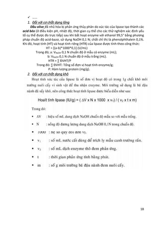 18
 ……
1. Đối với cơ chất dạng lỏng
Dầu olive đã nhũ hóa bị phản ứng thủy phân do xúc tác của lipase tạo thành các
acid béo (ở điều kiện pH, nhiệt độ, thời gian cụ thể cho các thử nghiệm xác định yếu
tố cụ thể được đo trực tiếp) sau khi bất hoạt enzyme với ethanol 99,5° bằng phương
pháp chuẩn độ acid-bazơ, sử dụng NaOH 0,1 N; chất chỉ thị là phenolphthalein 0,1%.
Khi đó, hoạt tính (HT) và hoạt tính riêng (HTR) của lipase được tính theo công thức:
HT = [(a-b)*1000*0,1] (U/mL)
Trong đó; a: VNaOH 0,1 N chuẩn độ ở mẫu có enzyme (mL);
b: VNaOH 0,1 N chuẩn độ ở mẫu trắng (mL).
HTR = ∑ ĐVHT/P
Trong đó: ∑ ĐVHT: Tổng số đợn vị hoạt tính enzyme/g;
P: Hàm lượng protein (mg/g).
2. Đối với cơ chất dạng khô
 