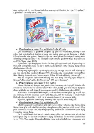 21
công nghiệp chất tẩy rửa, làm sạch và được thương mại hóa dưới tên Lipex®
, Lipolase®
,
LipoPrime®
(Pvandey và cs, 1999).
4. Ứng dụng lipase trong công nghiệp thuộc da, dệt, giấy
Quá trình thuộc da là quá trình khá phức tạp gồm loại bỏ chất béo, rủ lông và làm
mềm. Quá trình thuộc da thường sử dụng môi trường kiềm nên sử dụng các vi khuẩn
kiềm sẽ đem lại hiệu quả cao. Dòng bacillus sp. có thể phát triển trong môi trường kiềm
sinh tổng hợp lipase kiềm, vì thế chúng rất thích hợp cho quá trình thuộc da (Haalck và
cs, 1992; Wang và cs, 1995).
Lợi thế của việc dùng lipase là màu sắc được giữ nguyên và sạch. Lipase cũng cải
thiện tính không thấm nước của da và da không bị vết hoan ố như sử dụng dung môi và
chất hoạt động bề mặt.
Trong công nghiệp giấy, sáp và triglyceride gây trở ngại cho sản xuất nên loại bỏ
các chất này là điều cần thiết (Bajpai 1999). Công ty giấy công nghiệp Nippon (Nhật
Bản) đã dùng lipase từ nấm Canada rugosa để loại 90% các chất này có trong gỗ.
Một số sản phẩm lipase được thương mại hóa dùng cho công nghệ thuộc da:
Greasex®
, NovoCor®
ADL, dệt: Novozyme®
375, giấy: Resinase®
.
5. Ứng dụng lipase trong quản lý môi trường
Lipase đã được sử dụng để loại bỏ các chất chứa trong các loại phế thải như dầu
oliu và các chất phế thải từ nhà máy dầu (Vitolo và cs, 1998). Quá trình này sử dụng các
chủng vi khuẩn sản sinh lipase B.thermoleovorans IHI-91 (Reimann và cs, 2002).
Wakelin và Forster (1997) khám phá ra các vi sinh vật được phân lập từ chất thải
của nhà hàng thức ăn nhanh để loại bỏ chất béo, dầu, mỡ. Họ nuôi cấy vi khuẩn thuần
khiết và trộn với chất thải, vi sinh vật sẽ sản sinh lipase và các enzyme khác.
Ngoài ra, lipase còn có tác dụng phân hủy sinh học dầu diesel trong đất.
6. Ứng dụng lipase trong công nghiệp hóa chất
Chất trung gian trong tổng hợp chất trị liệu, hóa nông và hương liệu thường dùng
là các chiral. Các chất này khó tổng hợp bằng phương pháp hóa học. chỉ 1 trong 2 đồng
phân của thuốc có dược tính, việc tổng hợp đồng phân thuần khiết là bước quan trọng
trong công nghiệp dược.
Có 2 loại biến đổi sinh học có chọn lọc đồng phân chất hữu cơ được xúc tác bởi
lipase: phản ứng các cơ chất tiền chiral và động học tan của các racemate (Kazlauskas
và cs, 1998). Theo truyền thống, các chất tiền chiral hoặc chiral alcohol và ester của acid
 