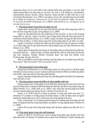 22
carboxylic được coi là 2 loại chất cơ bản nhưng nhiều năm qua phạm vi của các chất
nhanh chóng được mở rộng sang cả các diol, các acid α và β, hydroxyl, cyanohydrin,
chlorohydrin, diester, lactone, amine, diamine, amino-alcohol và dẫn xuất của α và β
acid amine (Kazlauskas và cs, 1998). Loại lipase xúc tác cho các phản ứng này thu nhận
từ vi khuẩn P.aeruginosa, P.flourescens và các loài Pseudomonas khác, B.cepacia,
C.viscosum, B.subtillis (Chunyuan và cs, 2008), Achromobacter sp., Alcaligenes sp.và
serratia marcescens.
7. Ứng dụng lipase trong hóa sinh dược và y tế
Lipase được sử dụng để xúc tác ester hóa tinh bột sắn làm chất mang dược chất và
làm vật liệu trong điều trị gãy xương (Rajan và cs, 2008).
Lipase là một chất hoạt hóa yếu tố phá hủy tế bào ung thư, vì vậy có thể sử dụng
trong điều trị ung thư. Lipase Candida rugosa đang được dùng để tổng hợp thuốc hạ
cholesteron huyết thanh (Hasan và cs, 2006). Lipase còn được sử dụng là chất kích hoạt
nhân tố hoại tử khối u và được dùng trong một số liệu pháp chữa trị các khối u ác tính.
Lipase có thể được cố định trên điện cực pH/oxygen kết hơp với glucose oxidase
và có chức năng như là một lipid biosensor được dùng trong xác định cholesteron máu
(Hasan và cs, 2006).
Lipase được sử dụng khá sớm trong các liệu pháp chữa trị chứng khó tiêu, đầy hơi,
dị ứng bởi thức ăn,.... lipase từ thực vật được dùng để bào chết các loại thuốc hỗ trợ tiêu
hóa như Similase, Vitaline Herbal Formulas được sản xuất bởi Health Care
Professionals, Oregon, Hoa Kỳ.
Một số sản phẩm enzyme được thương mại hóa dùng xúc tác phản ứng sinh học:
Novozyme®
388, Novozyme®
435, Novozyme®
525 F.
8. Ứng dụng lipase trong nông dược
Nikkomycin-B.Mitsuda và cs (1990) dùng lipase từ Achromobacter để thủy phân
liên kết ester của racemic a-cyano-3-phenoxybenzyl alcohol (CPBA) tạo thành sản phẩm
(S)-CPBA, một hoạt chất trừ sâu đồng phân lập thể.
Lipase cũng được dùng hiệu quả trong sản xuất đồng phân tinh khiết (S)-indanofan,
một chất diệt cỏ mới.
9. Ứng dụng lipase trong mỹ phẩm và công nghiệp nước hoa
Monoacylglycerol và diacylglycerol là chất được tổng hợp bởi quá trình ester hóa
glycerol bằng lipase, chúng là chất hoạt động bề mặt hiệu quả được ứng dụng trong mỹ
phẩm (Pandey và cs, 1999; Kirk và cs, 2002). Việc tổng hợp monoacylglycerol bằng
enzyme monoacylglycerol lipase lấy từ vi khuẩn Pseudomonas sp.
Izumi và cs (1997) đã chỉ ra rằng sự chuyển vị trong quá trình ester hóa 3,7-
dimethyl-4,7-octadien-1-ol bằng lipase từ nhiều chủng vi sinh vật khác nhau là nguồn
hương hoa hồng nhân tạo rẻ tiền và hiệu quả cho công nghiệp nước hoa.
Ester của acid béo và các đường (lauryl manose) là những chất hoạt đông bề mặt
được sử dụng để nhũ hóa trong thực phẩm, mỹ phẩm và công nghiệp dược (Wenbin và
cs, 2009).
Lipase hỗ trợ quá trình tổng hợp hương liệu đã được nghiên cứu đặc biệt là (-)
menthol.
10. Ứng dụng lipase trong sản xuất biodiesel
Lipase cố định từ Pseudomonas cepacia dùng trong phản ứng chuyển ester hóa
giữa dầu nành với ethanol và methanol tạo ra alkyl ester (biodiesel). Lipase thương mại
 