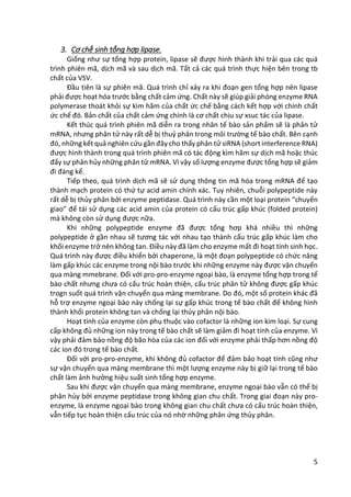 5
3. Cơ chế sinh tổng hợp lipase.
Giống như sự tổng hợp protein, lipase sẽ được hình thành khi trải qua các quá
trình phiên mã, dịch mã và sau dịch mã. Tất cả các quá trình thực hiện bên trong tb
chất của VSV.
Đầu tiên là sự phiên mã. Quá trình chỉ xảy ra khi đoạn gen tổng hợp nên lipase
phải được hoạt hóa trước bằng chất cảm ứng. Chất này sẽ giúp giải phóng enzyme RNA
polymerase thoát khỏi sự kìm hãm của chất ức chế bằng cách kết hợp với chính chất
ức chế đó. Bản chất của chất cảm ứng chính là cơ chất chịu sự xsuc tác của lipase.
Kết thúc quá trình phiên mã diễn ra trong nhân tế bào sản phẩm sẽ là phân tử
mRNA, nhưng phân tử này rất dễ bị thuỷ phân trong môi trường tế bào chất. Bên cạnh
đó, những kết quả nghiên cứu gần đây cho thấy phân tử siRNA (short interference RNA)
được hình thành trong quá trình phiên mã có tác động kìm hãm sự dịch mã hoặc thúc
đẩy sự phân hủy những phân tử mRNA. Vì vậy số lượng enzyme được tổng hợp sẽ giảm
đi đáng kể.
Tiếp theo, quá trình dịch mã sẽ sử dụng thông tin mã hóa trong mRNA để tạo
thành mạch protein có thứ tự acid amin chính xác. Tuy nhiên, chuỗi polypeptide này
rất dễ bị thủy phân bởi enzyme peptidase. Quá trình này cần một loại protein “chuyển
giao” để tái sử dụng các acid amin của protein có cấu trúc gấp khúc (folded protein)
mà không còn sử dụng được nữa.
Khi những polypeptide enzyme đã được tổng hơp khá nhiều thì những
polypeptide ở gần nhau sẽ tương tác với nhau tạo thành cấu trúc gấp khúc làm cho
khối enzyme trở nên không tan. Điều này đã làm cho enzyme mất đi hoạt tính sinh học.
Quá trình này được điều khiển bởi chaperone, là một đoạn polypeptide có chức năng
làm gấp khúc các enzyme trong nội bào trước khi những enzyme này được vận chuyển
qua màng mmebrane. Đối với pro-pro-enzyme ngoại bào, là enzyme tổng hợp trong tế
bào chất nhưng chưa có cấu trúc hoàn thiện, cấu trúc phân tử không được gấp khúc
trogn suốt quá trình vận chuyển qua màng membrane. Do đó, một số protein khác đã
hỗ trợ enzyme ngoại bào này chống lại sự gấp khúc trong tế bào chất để không hình
thành khối protein không tan và chống lại thủy phân nội bào.
Hoạt tính của enzyme còn phụ thuộc vào cofactor là những ion kim loại. Sự cung
cấp không đủ những ion này trong tế bào chất sẽ làm giảm đi hoạt tính của enzyme. Vì
vậy phải đảm bảo nồng độ bão hòa của các ion đối với enzyme phải thấp hơn nồng độ
các ion đó trong tế bào chất.
Đối với pro-pro-enzyme, khi không đủ cofactor để đảm bảo hoạt tính cũng như
sự vận chuyển qua màng membrane thì một lượng enzyme này bị giữ lại trong tế bào
chất làm ảnh hưởng hiệu suất sinh tổng hợp enzyme.
Sau khi được vận chuyển qua màng membrane, enzyme ngoại bào vẫn có thể bị
phân hủy bởi enzyme peptidase trong không gian chu chất. Trong giai đoạn này pro-
enzyme, là enzyme ngoại bào trong không gian chu chất chưa có cấu trúc hoàn thiện,
vẫn tiếp tục hoàn thiện cấu trúc của nó nhờ những phân ứng thủy phân.
 
