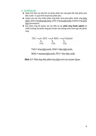 8
c) Cơ chế xúc tác
Hoạt tính đạt cực đại khi nó được phân tán vào giữa bề mặt phân pha
dầu-nước => quá trình hoạt hóa phân pha.
Lipase xúc tác cho nhiều phản ứng khác nhau bao gồm: phản ứng thủy
phân, phản ứng tổng hợp ester, phản ứng chuyển ester và phản ứng amin
hóa (aminolysis) .
Các phản ứng do lipase xúc tác đều là các phản ứng thuận nghịch và
chiều hướng của phản ứng phụ thuộc vào lượng nước tham gia vào phản
ứng.
 
