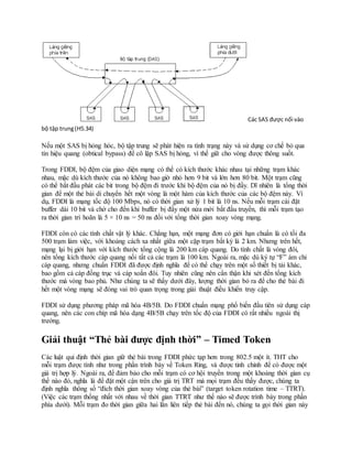 Các SAS được nối vào
bộ tập trung(H5.34)
Nếu một SAS bị hỏng hóc, bộ tập trung sẽ phát hiện ra tình trạng này và sử dụng cơ chế bỏ qua
tín hiệu quang (obtical bypass) để cô lập SAS bị hỏng, vì thế giữ cho vòng được thông suốt.
Trong FDDI, bộ đệm của giao diện mạng có thể có kích thước khác nhau tại những trạm khác
nhau, mặc dù kích thước của nó không bao giờ nhỏ hơn 9 bit và lớn hơn 80 bit. Một trạm cũng
có thể bắt đầu phát các bit trong bộ đệm đi trước khi bộ đệm của nó bị đầy. Dĩ nhiên là tổng thời
gian để một thẻ bài di chuyển hết một vòng là một hàm của kích thước của các bộ đệm này. Ví
dụ, FDDI là mạng tốc độ 100 Mbps, nó có thời gian xử lý 1 bit là 10 ns. Nếu mỗi trạm cài đặt
buffer dài 10 bit và chờ cho đến khi buffer bị đầy một nửa mới bắt đầu truyền, thì mỗi trạm tạo
ra thời gian trì hoãn là 5 × 10 ns = 50 ns đối với tổng thời gian xoay vòng mạng.
FDDI còn có các tính chất vật lý khác. Chẳng hạn, một mạng đơn có giới hạn chuẩn là có tối đa
500 trạm làm việc, với khoảng cách xa nhất giữa một cặp trạm bất kỳ là 2 km. Nhưng trên hết,
mạng lại bị giới hạn với kích thước tổng cộng là 200 km cáp quang. Do tính chất là vòng đôi,
nên tổng kích thước cáp quang nối tất cả các trạm là 100 km. Ngoài ra, mặc dù ký tự “F” ám chỉ
cáp quang, nhưng chuẩn FDDI đã được định nghĩa để có thể chạy trên một số thiết bị tải khác,
bao gồm cả cáp đồng trục và cáp xoắn đôi. Tuy nhiên cũng nên cẩn thận khi xét đến tổng kích
thước mà vòng bao phủ. Như chúng ta sẽ thấy dưới đây, lượng thời gian bỏ ra để cho thẻ bài đi
hết một vòng mạng sẽ đóng vai trò quan trọng trong giải thuật điều khiển truy cập.
FDDI sử dụng phương pháp mã hóa 4B/5B. Do FDDI chuẩn mạng phổ biến đầu tiên sử dụng cáp
quang, nên các con chíp mã hóa dạng 4B/5B chạy trên tốc độ của FDDI có rất nhiều ngoài thị
trường.
Giải thuật “Thẻ bài được định thời” – Timed Token
Các luật qui định thời gian giữ thẻ bài trong FDDI phức tạp hơn trong 802.5 một ít. THT cho
mỗi trạm được tính như trong phần trình bày về Token Ring, và được tinh chỉnh để có được một
giá trị hợp lý. Ngoài ra, để đảm bảo cho mỗi trạm có cơ hội truyền trong một khoảng thời gian cụ
thể nào đó, nghĩa là để đặt một cận trên cho giá trị TRT mà mọi trạm đều thấy được, chúng ta
định nghĩa thông số “đích thời gian xoay vòng của thẻ bài” (target token rotation time – TTRT).
(Việc các trạm thống nhất với nhau về thời gian TTRT như thế nào sẽ được trình bày trong phần
phía dưới). Mỗi trạm đo thời gian giữa hai lần liên tiếp thẻ bài đến nó, chúng ta gọi thời gian này
 