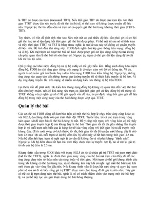 là TRT đo được của trạm (measured TRT). Nếu thời gian TRT đo được của trạm lớn hơn thời
gian TTRT được dàn xếp trước đó thì thẻ bài bị trễ, vì thế trạm sẽ không được truyền dữ liệu
nữa. Ngược lại, thẻ bài đến sớm và trạm sẽ có quyền giữ thẻ bài trong khoảng thời gian (TTRT-
TRT).
Tuy nhiên, có vấn đề phát sinh như sau: Nếu một nút có quá nhiều dữ liệu cần phải gởi có cơ hội
giữ thẻ bài, nó sẽ tận dụng hết thời gian giữ thẻ bài được phép. Vì thế nút kế sau nó sẽ tính toán
và thấy thời gian TTRT và TRT là bằng nhau, nghĩa là nút kế sau này sẽ không có quyền truyền
dữ liệu nữa. Để tính đến khả năng này, FDDI định nghĩa hai lớp giao thông trên mạng: đồng bộ
và dị bộ. Khi một trạm có được thẻ bài, nó luôn được phép gởi dữ liệu dạng đồng bộ mà không
cần phải quan tâm là thẻ bài tới sớm hay trễ. Ngược lại, trạm có thể gởi dữ liệu dạng dị bộ chỉ
khi thẻ bài tới sớm.
Chú ý rằng các khái niệm đồng bộ và dị bộ ở đây có thể gây hiểu lầm. Bằng cách dùng khái niệm
đồng bộ, FDDI ám chỉ rằng giao thông trên mạng là có nhạy cảm với độ trễ thông tin. Ví dụ,
người ta sẽ muốn gởi âm thanh hay video trên mạng FDDI theo kiểu đồng bộ. Ngược lại, những
ứng dụng nào quan tâm đến thông lượng của đường truyền thì sẽ thích kiểu truyền dị bộ hơn. Ví
dụ, ứng dụng truyền file trên mạng sẽ muốn sử dụng kiểu lưu thông dị bộ trên FDDI.
Lại thêm vấn đề phát sinh: Do kiểu lưu thông dạng đồng bộ không có quan tâm đến việc thẻ bài
đến sớm hay muộn, nên có khả năng nếu trạm co-dãn thời gian gởi dữ liệu đồng bộ thì thông số
TTRT không còn ý nghĩa gì nữa! Để giải quyết vấn đề này, ta qui định: tổng thời gian gởi dữ liệu
đồng bộ trong một vòng xoay của thẻ bài không được vượt quá TTRT.
Quản lý thẻ bài
Các cơ chế mà FDDI dùng để đảm bảo luôn có một thẻ bài hợp lệ chạy trên vòng cũng khác so
với 802.5, do chúng dính với quá trình thiết đặt TTRT. Trước tiên, tất cả các trạm trong vòng
luôn quan sát để đảm bảo là thẻ bài không bị mất. Để ý rằng một trạm trên vòng luôn có thể thấy
được thời gian truyền hợp lệ của khung hay là thẻ bài. Thời gian rỗi tối đa giữa những lần truyền
hợp lệ mà mỗi trạm nên biết qua là bằng độ trễ của vòng cộng với thời gian bỏ ra để truyền một
khung đầy. (Trên một vòng có kích thước tối đa, thời gian tối đa để truyền một khung đầy là nhỏ
hơn 2.5 ms). Do đó, mỗi trạm sẽ đặt bộ đếm lên, bộ đếm này sẽ hết hạn trong thời gian 2.5 ms.
Nếu bộ đếm hết hạn, trạm sẽ nghi ngờ là có vấn đề không ổn và sẽ phát khung “thỉnh cầu”.
Ngược lại khi bộ đếm chưa hết hạn mà trạm thấy được một sự truyền hợp lệ, nó sẽ đặt lại giá trị
tối đa của bộ đếm là 2.5 ms.
Khung thỉnh cầu trong FDDI khác với trong 802.5 do nó có chứa giá trị TTRT mà trạm mời chào
(bid for the TTRT), nghĩa là: đó là thời gian xoay vòng của thẻ bài mà trạm cảm thấy đủ để các
ứng dụng chạy trên nó thỏa mãn các ràng buộc về thời gian. Một trạm có thể gởi khung thỉnh cầu
trong khi không có thẻ bài trong tay, và nó thường làm vậy khi có nghi ngờ mất thẻ bài hoặc khi
mới tham gia vào vòng lần đầu tiên. Nếu khung thỉnh cầu đi được hết một vòng và quay lại, trạm
phát sẽ xóa nó đi và hiểu rằng giá trị TTRT được mời chào trong đó là giá trị nhỏ nhất. Bây giờ
có thể coi là trạm đang nắm thẻ bài, nghĩa là nó có trách nhiệm chèn vào mạng một thẻ bài hợp
lệ, và có thể tiếp tục với giải thuật dùng thẻ bài thông thường.
 