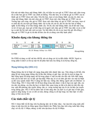 Khi một nút nhận được một khung thỉnh cầu, nó kiểm tra xem giá trị TTRT được mời chào trong
đó có nhỏ hơn giá trị TTRT của chính nó không. Nếu nhỏ hơn, nó sẽ đặt lại giá trị TTRT của nó
thành giá trị TTRT được mời chào. Nếu lớn hơn, trạm sẽ xóa khung thỉnh cầu này đi, chèn vào
vòng một khung thỉnh cầu mới chứa giá trị TTRT được mời chào bằng giá trị TTRT của nó.
Trường hợp cuối cùng, nếu giá trị TTRT được mời chào bằng với giá trị TTRT của trạm, trạm sẽ
so sánh địa chỉ của trạm gởi khung thỉnh cầu và địa chỉ của nó, địa chỉ nào lớn hơn sẽ thắng –
nghĩa là bên thắng sẽ sở hữu khung thỉnh cầu. Do đó, nếu một khung thỉnh cầu đi hết một vòng
và trở về trạm gởi, trạm gởi sẽ biết rằng nó là người mời chào giá trị TTRT duy nhất và nó có thể
tạo ra một thẻ bài mới một cách an toàn. Tại thời điểm đó, tất cả các trạm bấy giờ đều đồng ý
rằng giá trị TTRT là giá trị đủ nhỏ để làm cho tất cả chúng cảm thấy hạnh phúc!
Khuôn dạng của khung thông tin
Khungthông
tinFDDI
Do FDDI sử dụng cơ chế mã hóa 4B/5B, nên nó dùng các ký tự điều khiển 4B/5B. Ngoài ra
trong phần Control có tồn tại một bit để phân biệt kiểu lưu thông là dị bộ hay đồng bộ.
Mạng không dây (802.11)
Mạng không dây là kỹ thuật nối mạng đang phát triển nhanh hiện nay. Như chúng ta đã biết, khả
năng để xây dựng mạng không dây là hầu như không có giới hạn, trải dài từ cách sử dụng tín
hiệu hồng ngoại để dựng mạng nội bộ trong phạm vi một tòa nhà cho đến việc kiến thiết mạng
toàn cầu từ một lưới các vệ tinh quĩ đạo thấp. Phần này sẽ có cái nhìn gần hơn vào một kỹ thuật
cụ thể xoay quanh chuẩn 802.11 đang nổi hiện nay. Giống như những người anh em Ethernet và
Token Ring, 802.11 được thiết kế để hoạt động trong một phạm vi địa lý hẹp (các ngôi nhà, các
tòa nhà văn phòng, các khu đại học) và thách thức quan trọng nó đặt ra là phải trù tính đến việc
truy xuất đến phương tiện truyền thông chia sẻ - trong trường hợp này là các tín hiệu lan truyền
trong không gian. 802.11 hỗ trợ thêm một số tính năng như các dịch vụ có giới hạn về thời gian,
quản lý năng lượng và các cơ chế an toàn, nhưng chúng ta chỉ tập trung vào thảo luận về chức
năng cơ bản của nó thôi.
Các tính chất vật lý
802.11 được thiết kế để chạy trên ba phương tiện vật lý khác nhau - hai dựa trên sóng radio phổ
rộng và một dựa trên tia hồng ngoại được khuếch tán. Phiên bản chạy trên sóng radio hiện đang
chạy với tốc độ 11 Mbps, nhưng có thể sớm đạt được tốc độ 54 Mbps.
 