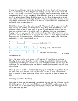 Ý tưởng đằng sau khái niệm phổ tần rộng là nhằm trải rộng tín hiệu lên trên một băng tần rộng
hơn so với bình thường, vì thế có thể giảm thiểu tác động của sự giao thoa tín hiệu với các thiết
bị khác. Ví dụ, kỹ thuật “nhảy tần số” (frequency hopping) là một kỹ thuật sử dụng phổ tần rộng,
nó xoay quanh việc gởi tín hiệu qua một dãy tần số ngẫu nhiên; nghĩa là lần đầu sẽ gởi trên một
tần số, lần hai gởi trên tần số khác, lần thứ ba và vân vân. Dãy tần số này không thật sự là ngẫu
nhiên mà được tính toán một cách có giải thuật bởi một bộ sinh số ngẫu nhiên. Bên nhận sẽ dùng
cùng một giải thuật như bên gởi và do đó có thể nhảy qua các tần số khác nhau đồng bộ với bên
gởi để nhận chính xác khung thông tin.
Một kỹ thuật sử dụng phổ tần rộng khác, được gọi là “dãy trực tiếp”(direct sequence), cũng đạt
được cùng một hiệu quả bằng cách thể hiện một bit trong khung thành nhiều bit trong tín hiệu
truyền đi. Với mỗi bit bên gởi muốn truyền đi, nó thực ra sẽ gởi một chuỗi bit là kết quả của
phép toán exclusive-OR của bit đó với một chuỗi n bit ngẫu nhiên. Cũng như trong frequency
hopping, chuỗi n bit này được sinh ra bởi một bộ sinh số ngẫu nhiên và được hiểu bởi cả hai bên
gởi và nhận. Các giá trị được truyền đi, được gọi là “mã cắt lát” n bit (n-bit chipping code), sẽ rải
tín hiệu trên một dãi tần rộng hơn gấp n lần so với dãi tần mà thông thường khung cần để được
truyền đi. H5.35 là một ví dụ về mã cắt lát 4 bit.
Ví dụ về mã
cắt lát 4 bit.(H5.36)
802.11 định nghĩa một lớp vật lý sử dụng cơ chế “nhảy tần số” (trên 79 dải tần có độ rộng 1-
Mhz), lớp vật lý thứ hai sử dụng “dãy trực tiếp” (sử dụng dãy cắt lát 11 bit). Cả hai chuẩn đều
chạy trên sóng điện từ băng tần 2.4 GHz. Trong cả hai trường hợp, việc trải rộng phổ truyền đều
có điểm thú vị là làm cho tín hiệu giống như nhiễu đối với bất kỳ bên nhận nào không biết chuỗi
ngẫu nhiên giả.
Chuẩn vật lý thứ ba của 802.11 dựa trên tín hiệu hồng ngoại. Tín hiệu lưu thông sẽ được khuếch
tán, nghĩa là bên gởi và bên nhận không cần phải hướng vào nhau và không cần tầm nhìn rõ
ràng. Kỹ thuật này có phạm vi hoạt động khoảng 10 m và bị giới hạn chỉ trong các tòa nhà mà
thôi.
Tránh đụng độ (Collision Avoidance)
Thoạt nhìn, có vẻ như giao thức không dây cũng tuân thủ cùng giải thuật như ở Ethernet: đợi cho
đến khi đường truyền rỗi thì mới truyền, lùi lại nếu có đụng độ. 802.11 cũng làm tương tự như
vậy. Tuy nhiên, vấn đề phức tạp hơn trong hệ thống mạng không dây, bởi vì không phải tất cả
các nút đều có thể thấy nhau!
 