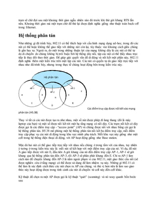 trạm sẽ chờ đợi sau một khoảng thời gian ngẫu nhiên nào đó trước khi thử gởi khung RTS lần
nữa. Khoảng thời gian mà một trạm chờ để thử lại được định nghĩa giống như thuật toán back-off
trong Ethernet.
Hệ thống phân tán
Như những gì đã trình bày, 802.11 có thể thích hợp với cấu hình mạng dạng ad-hoc, trong đó các
nút có thể hoặc không thể giao tiếp với những nút còn lại, tùy thuộc vào khoảng cách giữa chúng
là gần hay xa. Ngoài ra, do một trong những thuận lợi của mạng không dây là các nút có thể tự
do di chuyển do chúng không bị trói buộc bởi hệ thống dây nối, tập các nút có thể thấy nhau trực
tiếp là thay đổi theo thời gian. Để giúp giải quyết vấn đề di động và nối kết một phần này, 802.11
định nghĩa thêm một kiến trúc trên một tập các nút. Các nút có quyền tự do giao tiếp trực tiếp với
nhau như đã trình bày, nhưng trong thực tế chúng hoạt động bên trong kiến trúc này.
Các điểmtruy cập được nối kếtvào mạng
phântán (H5.38)
Thay vì tất cả các nút được tạo ra như nhau, một số nút được phép đi lang thang (đó là máy
laptop của bạn) và một số được nối kết tới một hạ tầng mạng có nối dây. Các trạm nối kết có dây
được gọi là các điểm truy cập - “access point” (AP) và chúng được nối với nhau bằng cái gọi là
hệ thống phân tán. H5.38 mô phỏng một hệ thống phân tán nối kết ba điểm truy cập, mỗi điểm
truy cập phục vụ các nút di động trong khu vực mình phụ trách. Mỗi khu vực này giống như một
cell trong hệ thống điện thoại di động, với AP hoạt động giống như Base station.
Mặc dù hai nút có thể giao tiếp trực tiếp với nhau nếu chúng ở trong tầm với của nhau, tuy nhiên
ý tưởng ở trong kiến trúc này là: mỗi nút sẽ kết hợp với một điểm truy cập của nó. Ví dụ, để nút
A giao tiếp được với nút E, đầu tiên A gởi khung của nó đến điểm truy cập AP-1, AP-1 sẽ gởi
khung qua hệ thống phân tán đến AP-3, rồi AP-3 sẽ phân phát khung đến E. Chỉ ra AP-1 làm
cách nào để chuyển khung đến AP-3 là nằm ngoài phạm vi của 802.11, một giao thức cầu nối (sẽ
được nghiên cứu ở tầng mạng) có thể được sử dụng để làm nhiệm vụ này. Những gì 802.11 có
thể làm là xác định cách thức các nút chọn ra AP của chúng, và thú vị hơn nữa là làm sao giao
thức này hoạt động được trong tình cảnh các nút di chuyển từ cell này đến cell khác.
Kỹ thuật để chọn ra một AP được gọi là kỹ thuật “quét” (scanning) và nó xoay quanh bốn bước
sau:
 