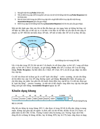 1. Nútgởi một khungProbe (thămdò).
2. Tất cả điểmtruycập (AP) trongtầm với của nútsẽ trả lời bằngmột khungProbe Response (trả
lời thămdò).
3. Nútsẽ chọnmột trong các điểmtruycập trên và gởi đếnđiểmtruy cập đó một khung
AssociationRequest(yêucầu gia nhập).
4. Điểmtruy cập trả lời bằngmột khungAssociationReponse (trả lời cho yêucầu gianhập).
Một nút tiến hành giao thức này khi nó lần đầu tham gia vào mạng hoặc nó không hài lòng với
AP hiện tại. Điều này có thể xảy ra, ví dụ như vì tín hiệu từ AP hiện tại yếu dần do nút càng di
chuyển xa AP. Mỗi khi nút kiếm được AP mới, AP mới sẽ nhắc nhở AP cũ về sự thay đổi này.
Sự di động của nút mạng (H5.39)
Lấy ví dụ như trong H5.38, khi mà nút C di chuyển từ cell được phục vụ bởi AP-1 sang cell được
phục vụ bởi AP-2. Khi C di chuyển, nó gởi khung Probe đến AP-2 và được AP-2 trả lời bằng
khung Probe Response. Tại thời điểm đó, C thích AP-2 hơn AP-2, do đó nó gia nhập vào điểm
truy cập này.
Cơ chế vừa được mô tả được gọi là cơ chế “quét chủ động” – active scanning, do nút chủ động
dò tìm điểm truy cập. Các AP cũng thường xuyên gởi khung Beacon(đèn hiệu) để quảng cáo
cho khả năng của mình, bao gồm tốc độ truyền được điểm truy cập hỗ trợ. Cơ chế này được gọi
là “quét thụ động” – passive scanning, và một nút có thể chuyển sang điểm truy cập này đơn giản
bằng cách gởi môt khung Association Request ngược lại AP.
Khuôn dạng khung
Khuôndạngkhung
802.11 (H5.40)
Hầu hết các thông tin trong khung 802.11, như được vẽ trong H5.40, là đều như chúng ta mong
muốn. Khung bao gồm địa chỉ nguồn và đích, mỗi cái dài 48 bits; dữ liệu tối đa 2312 bytes; và
phần kiểm tra lỗi CRC 32 bits. Trường Control chứa ba trường con: Trường Type dài 6 bits –
dùng để chỉ ra khung là khung dữ liêu, hay là khung RTS, hay là CTS, hoặc cũng được sử dụng
 