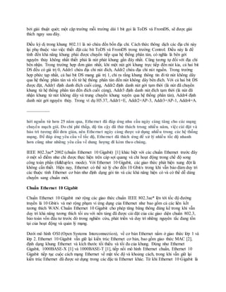 bởi giải thuật quét; một cặp trường mỗi trường dài 1 bit gọi là ToDS và FromDS, sẽ được giải
thích ngay sau đây.
Điều kỳ dị trong khung 802.11 là nó chứa đến bốn địa chỉ. Cách thức thông dịch các địa chỉ này
lại phụ thuộc vào việc thiết đặt các bít ToDS và FromDS trong trường Control. Điều này là để
tính đến khả năng khung phải được chuyển tiếp qua hệ thống phân tán, có nghĩa là bên gởi
nguyên thủy không nhất thiết phải là nút phát khung gần đây nhất. Cũng tương tự đối với địa chỉ
bên nhận. Trong trường hợp đơn giản nhất, khi một nút gởi khung trực tiếp đến nút kia, cả hai bit
DS đều có giá trị 0, Addr1 chứa địa chỉ nút đích, Addr2 chứa địa chỉ nút nguồn. Trong trường
hợp phức tạp nhất, cả hai bit DS mang giá trị 1, chỉ ra rằng khung thông tin đi từ nút không dây
qua hệ thống phân tán và rồi từ hệ thống phân tán đến nút không dây bên đích. Với cả hai bit DS
được đặt, Addr1 định danh đích cuối cùng, Addr2 định danh nút gởi tạm thời (là nút đã chuyển
khung từ hệ thống phân tán đến đích cuối cùng), Addr3 định danh nút đích tạm thời (là nút đã
nhận khung từ nút không dây và trung chuyển khung xuyên qua hệ thống phân tán), Addr4 định
danh nút gởi nguyên thủy. Trong ví dụ H5.37, Addr1=E, Addr2=AP-3, Addr3=AP-1, Addr4=A.
…………………….
hởi nguồn từ hơn 25 năm qua, Ethernet đã đáp ứng nhu cầu ngày càng tăng cho các mạng
chuyển mạch gói. Do chi phí thấp, độ tin cậy đã thử thách trong nhiều năm, việc cài đặt và
bảo trì tương đối đơn giản, nên Ethernet ngày càng được sử dụng nhiều trong các hệ thống
mạng. Để đáp ứng yêu cầu về tốc độ, Ethernet đã thích ứng để xử lý nhiều tốc độ nhanh
hơn cũng như những yêu cầu về dung lượng đi kèm theo chúng.
IEEE 802.3ae* 2002 (chuẩn Ethernet 10 Gigabit) [1] khác biệt với các chuẩn Ethernet trước đây
ở một số điểm như chỉ được thực hiện trên cáp sợi quang và chỉ hoạt động trong chế độ song
công toàn phần (fullduplex mode). Với Ethernet 10 Gigabit, các giao thức phát hiện xung đột là
không cần thiết. Hiện nay, Ethernet có thể xử lý cho đến 10 Gbit/s trong khi vẫn bảo đảm duy trì
các thuộc tính Ethernet cơ bản như định dạng gói tin và các khả năng hiện có và có thể dễ dàng
chuyển sang chuẩn mới.
Chuẩn Ethernet 10 Gigabit
Chuẩn Ethernet 10 Gigabit mở rộng các giao thức chuẩn IEEE 802.3ae* lên tới tốc độ đường
truyền là 10 Gbit/s và mở rộng phạm vi ứng dụng của Ethernet như bao gồm cả các liên kết
tương thích WAN. Chuẩn Ethernet 10 Gigabit cho phép tăng băng thông đáng kể trong khi vẫn
duy trì khả năng tương thích tối ưu với nền tảng đã được cài đặt của các giao diện chuẩn 802.3,
bảo toàn vốn đầu tư trước đó trong nghiên cứu, phát triển và duy trì những nguyên tắc đang tồn
tại của hoạt động và quản lý mạng.
Dưới mô hình OSI (Open Systems Interconnection), về cơ bản Ethernet nằm ở giao thức lớp 1 và
lớp 2. Ethernet 10 Gigabit vẫn giữ lại kiến trúc Ethernet cơ bản, bao gồm giao thức MAC [2],
định dạng khung Ethernet và kích thước tối thiểu và tối đa của khung. Đúng như Ethernet
Gigabit, 1000BASE-X [1] và 1000BASE-T [1], tiếp nối mô hình Ethernet chuẩn, Ethernet 10
Gigabit tiếp tục cuộc cách mạng Ethernet về mặt tốc độ và khoảng cách, trong khi vẫn giữ lại
kiến trúc Ethernet đã được sử dụng trong các đặc tả Ethernet khác. Từ khi Ethernet 10 Gigabit là
 