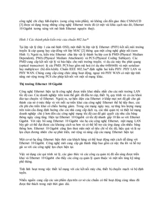 công nghệ chỉ chạy full-duplex (song công toàn phần), nó không cần đến giao thức CSMA/CD
[3] được sử dụng trong những công nghệ Ethernet trước đó (ở một vài khía cạch nào đó, Ethernet
10 Gigabit tương xứng với mô hình Ethernet nguyên thuỷ).
Hình 1 Các thành phần kiến trúc của chuẩn 802.3ae*
Tại lớp vật lý (lớp 1 của mô hình OSI), một thiết bị lớp vật lý Ethernet (PHY) kết nối môi trường
truyền là cáp quang hay cáp đồng với lớp MAC [2] thông qua một công nghệ ghép nối (xem
Hình 1). Ngoài ra, kiến trúc Ethernet chia lớp vật lý thành ba lớp con là PMD (Physical Medium
Dependent), PMA (Physical Medium Attachment) và PCS (Physical Coding Sublayer). Các
PMD cung cấp kết nối vật lý và báo hiệu cho môi trường truyền; ví dụ các máy thu phát quang
(optical transceiver) là các PMD. PCS bao gồm mã hoá (ví dụ như 64B/66B) và một serializer
hay multiplexor (bộ dồn kênh). Chuẩn IEEE 802.3ae* định nghĩa hai kiểu PHY: PHY LAN và
PHY WAN. Chúng cung cấp cùng chức năng hoạt động, ngoại trừ PHY WAN có một tập tính
năng mở rộng trong PCS cho phép kết nối với một số mạng khác.
Thị trường Ethernet 10 Gigabit
Công nghệ Ethernet hiện tại là công nghệ được triển khai nhiều nhất cho các môi trường LAN
tốc độ cao. Các doanh nghiệp trên toàn thế giới đã đầu tư cáp, thiết bị, quy trình và cả các khoá
đào tạo chuyên về Ethernet. Ngoài ra, sự hiển diện của Ethernet ở khắp mọi nơi đã giữ cho giá
thành của nó ở mức thấp và với mỗi sự triển khai của công nghệ Ethernet thế hệ tiếp theo, các
chi phí cho triển khai có chiều hướng giảm. Trong các mạng ngày nay, sự tăng lưu lượng mạng
trên toàn cầu đang định hướng cho các nhà cung cấp dịch vụ, các nhà quản trị và thiết kế mạng
doanh nghiệp chú ý hơn đến các công nghệ mạng tốc độ cao để giải quyết các nhu cầu băng
thông ngày càng tăng. Hiện tại Ethernet 10 Gigabit có tốc độ nhanh gấp 10 lần so với Ethernet
Gigabit. Với việc bổ sung Ethernet 10 Gigabit vào họ các công nghệ Ethernet, một mạng LAN
bây giờ có thể đạt được các khoảng cách xa hơn và có thể hỗ trợ các ứng dụng cần nhiều băng
thông hơn. Ethernet 10 Gigabit cũng làm thoả mãn một số tiêu chí về tốc độ, hiệu quả và là sự
lựa chọn đương nhiên cho sự phát triển, mở rộng và nâng cấp các mạng Ethernet hiện tại:
Một cơ sở hạ tầng Ethernet hiện thời của khách hàng có thể hoạt động một cách dễ dàng với
Ethernet 10 Gigabit. Công nghệ mới cung cấp giá thành thấp bao gồm cả việc thu lời và hỗ trợ
giá so với các công nghệ lựa chọn hiện tại.
Việc sử dụng các qui trình xử lý, các giao thức và các công cụ quản trị đã sẵn sàng được triển
khai và Ethernet 10 Gigabit cho thấy các công cụ quản lý quen thuộc và một nền tảng kỹ năng
phổ thông.
Tính linh hoạt trong việc thiết kế mạng với các kết nối máy chủ, thiết bị chuyển mạch và bộ định
tuyến.
Nhiều nguồn cung cấp các sản phẩm dựa trên cơ sở các chuẩn có thể hoạt động cùng nhau đã
được thử thách trong một thời gian dài.
 
