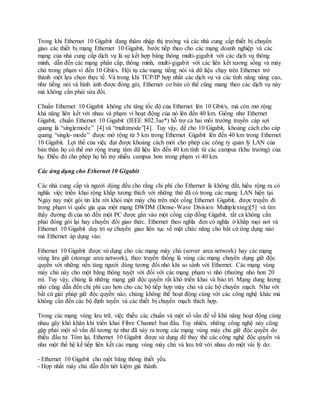 Trong khi Ethernet 10 Gigabit đang thâm nhập thị trường và các nhà cung cấp thiết bị chuyển
giao các thiết bị mạng Ethernet 10 Gigabit, bước tiếp theo cho các mạng doanh nghiệp và các
mạng của nhà cung cấp dịch vụ là sự kết hợp băng thông multi-gigabit với các dịch vụ thông
minh, dẫn đến các mạng phân cấp, thông minh, multi-gigabit với các liên kết xương sống và máy
chủ trong phạm vi đến 10 Gbit/s. Hội tụ các mạng tiếng nói và dữ liệu chạy trên Ethernet trở
thành một lựa chọn thực tế. Và trong khi TCP/IP hợp nhất các dịch vụ và các tính năng nâng cao,
như tiếng nói và hình ảnh được đóng gói, Ethernet cơ bản có thể cũng mang theo các dịch vụ này
mà không cần phải sửa đổi.
Chuẩn Ethernet 10 Gigabit không chỉ tăng tốc độ của Ethernet lên 10 Gbit/s, mà còn mở rộng
khả năng liên kết với nhau và phạm vi hoạt động của nó lên đến 40 km. Giống như Ethernet
Gigabit, chuẩn Ethernet 10 Gigabit (IEEE 802.3ae*) hỗ trợ cả hai môi trường truyền cáp sợi
quang là “singlemode” [4] và “multimode”[4]. Tuy vậy, để cho 10 Gigabit, khoảng cách cho cáp
quang “single-mode” được mở rộng từ 5 km trong Ethernet Gigabit lên đến 40 km trong Ethernet
10 Gigabit. Lợi thế của việc đạt được khoảng cách mới cho phép các công ty quản lý LAN của
bản thân họ có thể mở rộng trung tâm dữ liệu lên đến 40 km tính từ các campus (khu trường) của
họ. Điều đó cho phép họ hỗ trợ nhiều campus hơn trong phạm vi 40 km.
Các ứng dụng cho Ethernet 10 Gigabit
Các nhà cung cấp và người dùng đều cho rằng chi phí cho Ethernet là không đắt, hiểu rộng ra có
nghĩa việc triển khai rộng khắp tương thích với những thứ đã có trong các mạng LAN hiện tại.
Ngày nay một gói tin khi rời khỏi một máy chủ trên một cổng Ethernet Gigabit, được truyền đi
trong phạm vi quốc gia qua một mạng DWDM (Dense-Wave Division Multiplexing)[5] và tìm
thấy đường đi của nó đến một PC được gắn vào một cổng cáp đồng Gigabit, tất cả không cần
phải đóng gói lại hay chuyển đổi giao thức. Ethernet theo nghĩa đen có nghĩa ở khắp mọi nơi và
Ethernet 10 Gigabit duy trì sự chuyển giao liên tục về mặt chức năng cho bất cứ ứng dụng nào
mà Ethernet áp dụng vào.
Ethernet 10 Gigabit được sử dụng cho các mạng máy chủ (server area network) hay các mạng
vùng lưu giữ (storage area network), theo truyền thống là vùng các mạng chuyên dụng giữ độc
quyền với những nền tảng người dùng tương đối nhỏ khi so sánh với Ethernet. Các mạng vùng
máy chủ này cho một băng thông tuyệt vời đối với các mạng phạm vi nhỏ (thường nhỏ hơn 20
m). Tuy vậy, chúng là những mạng giữ độc quyền rất khó triển khai và bảo trì. Mạng dung lượng
nhỏ cũng dẫn đến chi phí cao hơn cho các bộ tiếp hợp máy chủ và các bộ chuyển mạch. Như với
bất cứ giải pháp giữ độc quyền nào, chúng không thể hoạt động cùng với các công nghệ khác mà
không cần đến các bộ định tuyến và các thiết bị chuyển mạch thích hợp.
Trong các mạng vùng lưu trữ, việc thiếu các chuẩn và một số vấn đề về khả năng hoạt động cùng
nhau gây khó khăn khi triển khai Fibre Channel ban đầu. Tuy nhiên, những công nghệ này cũng
gặp phải một số vấn đề tương tự như đã xảy ra trong các mạng vùng máy chủ giữ độc quyền do
thiếu đầu tư. Tóm lại, Ethernet 10 Gigabit được sử dụng để thay thế các công nghệ độc quyền và
như một thế hệ kế tiếp liên kết các mạng vùng máy chủ và lưu trữ với nhau do một vài lý do:
- Ethernet 10 Gigabit cho một băng thông thiết yếu.
- Hợp nhất máy chủ dẫn đến tiét kiệm giá thành.
 