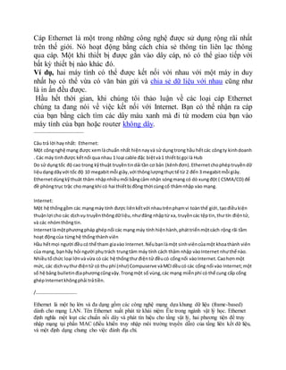 Cáp Ethernet là một trong những công nghệ được sử dụng rộng rãi nhất
trên thế giới. Nó hoạt động bằng cách chia sẻ thông tin liên lạc thông
qua cáp. Một khi thiết bị được gắn vào dây cáp, nó có thể giao tiếp với
bất kỳ thiết bị nào khác đó.
Ví dụ, hai máy tính có thể được kết nối với nhau với một máy in duy
nhất họ có thể vừa có văn bản gửi và chia sẻ dữ liệu với nhau cũng như
là in ấn đều được.
Hầu hết thời gian, khi chúng tôi thảo luận về các loại cáp Ethernet
chúng ta đang nói về việc kết nối với Internet. Bạn có thể nhận ra cáp
của bạn bằng cách tìm các dây màu xanh mà đi từ modem của bạn vào
máy tính của bạn hoặc router không dây.
…………………………………….
Câu trả lời haynhất: Ethernet:
Một côngnghệ mạng được xemlàchuẩn nhất hiệnnayvà sử dụngtrong hầu hếtcác côngty kinhdoanh
. Các máy tinhđược kếtnối qua nhau 1 loại cable đặc biệtvà1 thiếtbị gọi là Hub
Do sử dụngtốc độ cao trong kỹthuật truyềntindải tần cơ bản (kênhđơn).Ethernetchophéptruyềndữ
liệudạngdãyvới tốc độ 10 megabitmỗi giây,với thônglượngthựctế từ 2 đến 3 megabitmỗi giây.
Ethernetdùngkỹthuât thâm nhậpnhiềumối bằngcảm nhận sóngmang có dò xungđột ( CSMA/CD) để
đề phòngtrục trặc cho mạngkhi có hai thiếtbị đồng thời cùngcố thâmnhập vào mạng.
Internet:
Một hệ thốnggồm các mạngmáy tính được liênkếtvới nhautrênphạmvi toànthế giới,tạođiềukiện
thuậnlợi cho các dịchvụ truyềnthôngdữliệu,nhưđăng nhậptừ xa, truyềncác tệptin,thư tín điệntử,
và các nhómthôngtin.
Internetlàmộtphươngpháp ghépnối các mạng máy tính hiệnhành,pháttriểnmộtcách rộng rãi tầm
hoạt độngcủa từnghệ thốngthànhviên
Hầu hếtmọi người đềucó thể tham giavào Internet.Nếubạnlàmột sinhviêncủamột khoathành viên
của mạng, bạnhãy hỏi người phụtrách trungtâm máy tính cách thâm nhập vàoInternet nhưthế nào.
Nhiềutổchức loại lớnvà vừa có các hệ thốngthư điệntử đềucó cổngnối vàoInternet.Caohơnmột
mức, các dịchvụthư điệntử có thu phí (như) Compuserve vàMCIdềucó các cổng nối vào Internet;một
số hệ bảng bulletinđịaphươngcũngvậy.Trongmột số vùng,các mạng miễnphí có thể cung cấp cổng
ghépInternetkhôngphải trảtiền.
/……………………………..
Ethernet là một họ lớn và đa dạng gồm các công nghệ mạng dựa khung dữ liệu (frame-based)
dành cho mạng LAN. Tên Ethernet xuất phát từ khái niệm Ête trong ngành vật lý học. Ethernet
định nghĩa một loạt các chuẩn nối dây và phát tín hiệu cho tầng vật lý, hai phương tiện để truy
nhập mạng tại phần MAC (điều khiển truy nhập môi trường truyền dẫn) của tầng liên kết dữ liệu,
và một định dạng chung cho việc đánh địa chỉ.
 