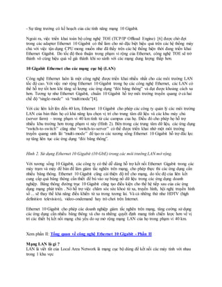 - Sự tăng trưởng có kế hoạch của các tính năng mạng 10 Gigabit.
Ngoài ra, việc triển khai toàn bộ công nghệ TOE (TCP/IP Offload Engine) [6] được chờ đợi
trong các adapter Ethernet 10 Gigabit có thể làm cho nó đặc biệt hiệu quả trên các hệ thống máy
chủ với việc tận dụng CPU mong muốn như đã thấy trên các hệ thống hiện thời đang triển khai
Ethernet Gigabit. Do tốc độ thoả thuận trong phạm vi rộng của Ethernet, công nghệ TOE sẽ trở
thành vô cùng hiệu quả về giá thành khi so sánh với các mạng dung lượng thấp hơn.
10 Gigabit Ethernet cho các mạng cục bộ (LAN)
Công nghệ Ethernet luôn là một công nghệ được triển khai nhiều nhất cho các môi trường LAN
tốc độ cao. Với việc mở rộng Ethernet 10 Gigabit trong họ các công nghệ Ethernet, các LAN có
thể hỗ trợ tốt hơn khi tăng số lượng các ứng dụng “đói băng thông” và đạt được khoảng cách xa
hơn. Tương tự như Ethernet Gigabit, chuẩn 10 Gigabit hỗ trợ môi trường truyền quang ở cả hai
chế độ “single-mode” và “multimode”[4].
Với các liên kết lên đến 40 km, Ethernet 10 Gigabit cho phép các công ty quản lý các môi trường
LAN của bản thân họ có khả năng lựa chọn vị trí cho trung tâm dữ liệu và các khu máy chủ
(server farm) – trong phạm vi 40 km tính từ các campus của họ. Điều đó cho phép họ hỗ trợ
nhiều khu trường hơn trong phạm vi này (Hình 2). Bên trong các trung tâm dữ liệu, các ứng dụng
“switch-to-switch” cũng như “switch-to-server” có thể được triển khai nhờ một môi trường
truyền quang sinh lãi “multi-mode” để tạo ra các xương sống Ethernet 10 Gigabit hỗ trợ đắc lực
sự tăng liên tục các ứng dụng “đói băng thông”.
Hình 2. Sử dụng Ethernet 10 Gigabit (10 GbE) trong các môi trường LAN mở rộng.
Với xương sống 10 Gigabit, các công ty có thể dễ dàng hỗ trợ kết nối Ethernet Gigabit trong các
máy trạm và máy để bàn để làm giảm tắc nghẽn trên mạng, cho phép thực thi các ứng dụng cần
nhiều băng thông. Ethernet 10 Gigabit cũng cải thiện độ trễ cho mạng, do tốc độ của liên kết
cung cấp quá băng thông cần thiết để bù vào sự bùng nổ dữ liệu trong các ứng dụng doanh
nghiệp. Băng thông đường trục 10 Gigabit cũng tạo điều kiện cho thế hệ tiếp sau của các ứng
dụng mạng phát triển . Nó hỗ trợ việc chăm sóc sức khoẻ từ xa, truyền hình, hội nghị truyền hình
số ... sẽ thay thế khả năng điều khiển từ xa trong tương lai. Và cả những thứ như HDTV (high
definition television), video-ondemand hay trò chơi trên Internet.
Ethernet 10 Gigabit cho phép các doanh nghiệp giảm tắc nghẽn trên mạng, tăng cường sử dụng
các ứng dụng cần nhiều băng thông và cho ra những quyết định mang tính chiến lược hơn về vị
trí các thiết bị kết nối mạng chủ yếu do sự mở rộng mạng LAN của họ trong phạm vi 40 km.
Xem phần II: Tổng quan về công nghệ Ethernet 10 Gigabit - Phần II
Mạng LAN là gì ?
LAN là viết tắt của Local Area Network là mạng cục bộ dùng để kết nối các máy tính với nhau
trong 1 khu vực
 