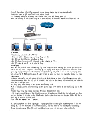 Kết nối được thực hiện thông qua môi trường truyền thông tốc độ cao như dây cáp
Các LAN cũng có thể kết nối với nhau thành WAN
LAN thường bao gồm một máy chủ (server , host) còn gọi là máy phúc vụ
Máy chủ thường là máy có bộ xử lý (CPU) tốc độ cao, bộ nhớ (RAM) và đĩa cứng (HD) lớn
Ưu điểm
Khi các máy kết nối thành LAN thì
- Các máy có thể dùng chung một ứng dụng nào đó
- Có thể trao đổi thông tin với nhau dễ dàng
- Có thể dùng chung các thiết bị ngoại vi như máy in , ổ CD ...
- Có thể truền tin tới tất cả các máy dễ dàng
Hoạt động
Việc kết nối các máy tính với một dây cáp được dùng như một phương tiện truyền tin chung cho
tất cả các máy tính. Công việc kết nối vật lý vào mạng được thực hiện bằng cách cắm một card
giao tiếp mạng NIC (Network Interface Card) vào trong máy tính và nối nó với cáp mạng. Sau
khi kết nối vật lý đã hoàn tất, quản lý việc truyền tin giữa các trạm trên mạng tuỳ thuộc vào phần
mềm mạng.
Khi một máy muốn gửi một thông điệp cho máy khác thì nó sẽ dùng một phần mềm trong máy
nào đó đặt thông điệp vào một gói tin (packet) bao gồm dữ liệu thông điệp được bao bọc giữa tín
hiệu đầu và tín hiệu cuối
Và dùng phần mềm mạng để gửi gói tin đó đến máy đích
NIC sẽ chuyển gói tín hiệu vào mạng LAN, gói tín hiệu được truyền đi như một dòng các bit dữ
liệu
Khi nó chạy trong cáp chung mọi máy đều nhận được tín hiệu này
NIC ở mỗi trạm sẽ kiểm tra địa chỉ đích trong tín hiệu đầu của gói để xác định đúng địa chỉ đến,
khi gói tín hiệu đi tới máy có địa chỉ cần đến, đích ở máy đó sẽ sao gói tín hiệu rồi lấy dữ liệu ra
khỏi gói tin và đưa vào máy tính.
Các kiểu của mạng LAN (Toplogy)
1 Mạng dạng hình sao (Star topology) : Mạng dạng hình sao bao gồm một trung tâm và các nút
thông tin. Các nút thông tin là các trạm đầu cuối, các máy tính và các thiết bị khác của mạng.
Trung tâm của mạng điều phối mọi hoạt động trong mạng với các chức năng cơ bản là:
 