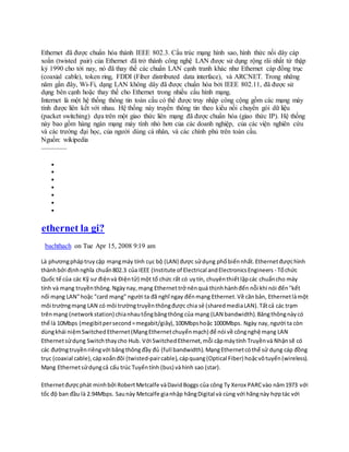 Ethernet đã được chuẩn hóa thành IEEE 802.3. Cấu trúc mạng hình sao, hình thức nối dây cáp
xoắn (twisted pair) của Ethernet đã trở thành công nghệ LAN được sử dụng rộng rãi nhất từ thập
kỷ 1990 cho tới nay, nó đã thay thế các chuẩn LAN cạnh tranh khác như Ethernet cáp đồng trục
(coaxial cable), token ring, FDDI (Fiber distributed data interface), và ARCNET. Trong những
năm gần đây, Wi-Fi, dạng LAN không dây đã được chuẩn hóa bởi IEEE 802.11, đã được sử
dụng bên cạnh hoặc thay thế cho Ethernet trong nhiều cấu hình mạng.
Internet là một hệ thống thông tin toàn cầu có thể được truy nhập công cộng gồm các mạng máy
tính được liên kết với nhau. Hệ thống này truyền thông tin theo kiểu nối chuyển gói dữ liệu
(packet switching) dựa trên một giao thức liên mạng đã được chuẩn hóa (giao thức IP). Hệ thống
này bao gồm hàng ngàn mạng máy tính nhỏ hơn của các doanh nghiệp, của các viện nghiên cứu
và các trường đại học, của người dùng cá nhân, và các chính phủ trên toàn cầu.
Nguồn: wikipedia
………………







ethernet la gi?
bachthach on Tue Apr 15, 2008 9:19 am
Là phươngpháptruy cập mạngmáy tính cục bộ (LAN) được sửdụng phốbiếnnhất.Ethernetđượchình
thànhbởi địnhnghĩa chuẩn802.3 của IEEE (Institute of Electrical andElectronicsEngineers - Tổchức
Quốc tế của các Kỹ sư điệnvà Điệntử) một tổ chức rất có uytín, chuyênthiếtlậpcác chuẩncho máy
tính và mạng truyềnthông.Ngàynay,mạng Ethernettrở nênquá thịnhhànhđến nỗi khi nói đến"kết
nối mạng LAN"hoặc "card mạng" người ta đã nghĩ ngay đếnmạng Ethernet.Về cănbản, Ethernetlàmột
môi trườngmạng LAN có môi trườngtruyềnthôngđược chia sẻ (sharedmediaLAN).Tấtcả các trạm
trênmạng (networkstation) chianhautổngbăngthông của mạng (LAN bandwidth).Băngthôngnàycó
thể là 10Mbps (megibitpersecond=megabit/giây),100Mbpshoặc 1000Mbps. Ngày nay,người ta còn
dùngkhái niệmSwitchedEthernet(MạngEthernetchuyểnmạch) để nói về côngnghệ mạng LAN
Ethernetsửdụng Switchthaycho Hub. Với SwitchedEthernet,mỗi cặpmáytính Truyềnvà Nhậnsẽ có
các đườngtruyềnriêngvới băngthôngđầy đủ (full bandwidth). MạngEthernetcóthể sử dụng cáp đồng
trục (coaxial cable),cápxoắnđôi (twisted-paircable),cápquang(Optical Fiber) hoặcvôtuyến(wireless).
Mạng Ethernetsửdụngcả cấu trúc Tuyếntính (bus) vàhình sao (star).
Ethernetđượcphát minhbởi RobertMetcalfe vàDavidBoggs của công Ty Xerox PARCvào năm1973 với
tốc độ ban đầu là 2.94Mbps. Saunày Metcalfe gianhập hãngDigital và cùng với hãngnày hợptác với
 