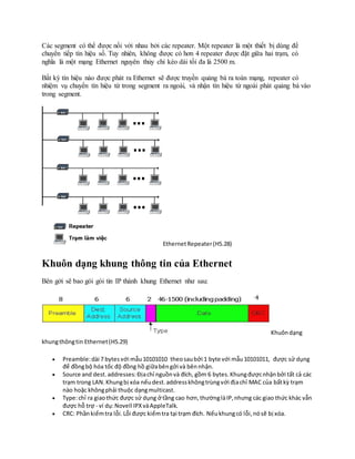 Các segment có thể được nối với nhau bởi các repeater. Một repeater là một thiết bị dùng để
chuyển tiếp tín hiệu số. Tuy nhiên, không được có hơn 4 repeater được đặt giữa hai trạm, có
nghĩa là một mạng Ethernet nguyên thủy chỉ kéo dài tối đa là 2500 m.
Bất kỳ tín hiệu nào được phát ra Ethernet sẽ được truyền quảng bá ra toàn mạng, repeater có
nhiệm vụ chuyển tín hiệu từ trong segment ra ngoài, và nhận tín hiệu từ ngoài phát quảng bá vào
trong segment.
EthernetRepeater(H5.28)
Khuôn dạng khung thông tin của Ethernet
Bên gởi sẽ bao gói gói tin IP thành khung Ethernet như sau:
Khuôndạng
khungthôngtin Ethernet(H5.29)
 Preamble:dài 7 bytesvới mẫu10101010 theosaubởi 1 byte với mẫu10101011, được sử dụng
để đồngbộ hóa tốc độ đồng hồ giữabêngởi và bênnhận.
 Source and dest.addresses:Địachỉ nguồnvà đích, gồm 6 bytes.Khungđượcnhậnbởi tất cả các
trạm trong LAN.Khungbị xóa nếudest.addresskhôngtrùngvới địachỉ MAC của bấtkỳ trạm
nào hoặc khôngphải thuộc dạngmulticast.
 Type:chỉ ra giaothức được sử dụng ở tầng cao hơn,thườnglàIP,nhưng các giao thức khác vẫn
được hỗ trợ - ví dụ:Novell IPXvàAppleTalk.
 CRC: Phầnkiểmtra lỗi.Lỗi được kiểmtra tại trạm đích. Nếukhungcó lỗi,nósẽ bị xóa.
 
