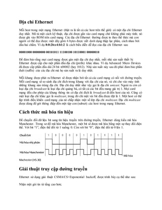 Địa chỉ Ethernet
Mỗi host trong một mạng Ethernet (thật ra là tất cả các host trên thế giới) có một địa chỉ Ethernet
duy nhất. Mô tả một cách kỹ thuật, địa chỉ được gắn vào card mạng chứ không phải máy tính; nó
được ghi vào ROM trên card mạng. Các địa chỉ Ethernet thường được in theo thể thức mà con
người có thể đọc được: một dãy gồm 6 bytes được viết dưới dạng thập lục phân, cách nhau bởi
dấu hai chấm. Ví dụ 8:0:2b:e4:b1:2 là cách biểu diễn dễ đọc của địa chỉ Ethernet sau
00001000 00000000 00101011 11100100 10110001 00000010
Để đảm bảo rằng mọi card mạng được gán một địa chỉ duy nhất, mỗi nhà sản xuất thiết bị
Ethernet được cấp cho một phần đầu địa chỉ (prefix) khác nhau. Ví dụ Advanced Micro Devices
đã được cấp phần đầu dài 24 bit x08002 (hay 8:0:2). Nhà sản xuất này sau đó phải đảm bảo phần
đuôi (suffix) của các địa chỉ mà họ sản xuất ra là duy nhất.
Mỗi khung được phát ra Ethernet sẽ được nhận bởi tất cả các card mạng có nối với đường truyền.
Mỗi card mạng sẽ so sánh địa chỉ đích trong khung với địa chỉ của nó, và chỉ cho vào máy tính
những khung nào trùng địa chỉ. Địa chỉ duy nhất như vậy gọi là địa chỉ unicast. Ngoài ra còn có
loại địa chỉ broadcast là loại địa chỉ quảng bá, có tất cả các bit đều mang giá trị 1. Mọi card
mạng đều cho phép các khung thông tin có địa chỉ đích là broadcast đi đến host của nó. Cũng có
một loại địa chỉ khác gọi là multicast, trong đó chỉ một vài bit đầu được đặt là 1. Một host có thể
lập trình điều khiển card mạng của nó chấp nhận một số lớp địa chỉ multicast. Địa chỉ multicast
được dùng để gởi thông điệp đến một tập con (subset) các host trong mạng Ethernet.
Cách thức mã hóa tín hiệu
Để chuyển đổi dữ liệu bit sang tín hiệu truyền trên đường truyền, Ethernet dùng kiểu mã hóa
Manchester. Trong sơ đồ mã hóa Manchester, một bit sẽ được mã hóa bằng một sự thay đổi điện
thế. Với bit “1”, điện thế đổi từ 1 xuống 0. Còn với bit “0”, điện thế đổi từ 0 lên 1.
Mã hóa
Machester(H5.30)
Giải thuật truy cập đường truyền
Ethernet sử dụng giải thuật CSMA/CS+Exponential backoff, được trình bày cụ thể như sau:
Nhận một gói tin từ tầng cao hơn;
 