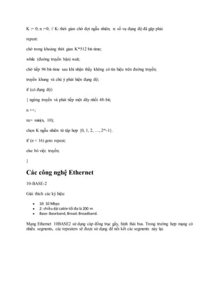K := 0; n :=0; // K: thời gian chờ đợi ngẫu nhiên; n: số vụ đụng độ đã gặp phải
repeat:
chờ trong khoảng thời gian K*512 bit-time;
while (đường truyền bận) wait;
chờ tiếp 96 bit-time sau khi nhận thấy không có tín hiệu trên đường truyền;
truyền khung và chú ý phát hiện đụng độ;
if (có đụng độ)
{ ngừng truyền và phát tiếp một dãy nhồi 48-bit;
n ++;
m:= min(n, 10);
chọn K ngẫu nhiên từ tập hợp {0, 1, 2, …, 2m-1}.
if (n < 16) goto repeat;
else bỏ việc truyền;
}
Các công nghệ Ethernet
10-BASE-2
Giải thích các ký hiệu:
 10: 10 Mbps
 2: chiềudài cable tối đa là 200 m
 Base:Baseband,Broad:Broadband.
Mạng Ethernet 10BASE2 sử dụng cáp đồng trục gầy, hình thái bus. Trong trường hợp mạng có
nhiều segments, các repeaters sẽ được sử dụng để nối kết các segments này lại.
 