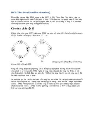 FDDI (Fiber DistributedData Interface)
Theo nhiều phương diện, FDDI tương tự như 802.5 và IBM Token Ring. Tuy nhiên, cũng có
những khác biệt đáng kể, một số phát sinh vì lý do FDDI chạy trên cáp quang, một số khác phát
sinh do có nhiều đổi mới sau khi người ta phát minh ra IBM Token Ring. Chúng ta sẽ thảo luận
về những khác biệt quan trọng trong phần dưới đây.
Các tính chất vật lý
Không giống như mạng 802.5, một mạng FDDI bao gồm một vòng đôi = hai vòng độc lập truyền
dữ liệu theo hai chiều ngược nhau (xem H5.33.a).
Vòngquangđôi: a) hoạtđộng bình thường;
b) vòng chính bị hỏng (H5.33)
Vòng phụ không được sử dụng trong khi hệ thống hoạt động bình thường, nó chỉ vào cuộc khi
vòng chính bị sự cố (xem H5.33.b). Nghĩa là vòng chính sẽ quành lại vòng phụ để tạo ra một
vòng hoàn chỉnh, và chính điều này giúp cho FDDI có khả năng chịu lỗi khi một cộng cáp bị đứt
hay một trạm trong vòng bị hỏng.
Do phải chịu phí tổn khi cấu hình theo kiểu vòng đôi, nên FDDI còn cho phép một trạm chọn nối
vào chỉ một vòng đơn thôi. Những trạm như vậy gọi là những “trạm nối đơn” (single attachment
station – SAS). Những trạm nối cả vào hai vòng dĩ nhiên sẽ được gọi là những “trạm đấu đôi”
(dual attachment station – DAS). Một bộ tập trung (concentrator) sẽ được sử dụng để nối các
SAS vào vòng đôi (xem H5.34)
 