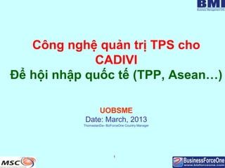 Công nghệ quản trị TPS cho
CADIVI
Để hội nhập quốc tế (TPP, Asean…)
UOBSME
Date: March, 2013
ThomastanDa– BizForceOne Country Manager

1

 