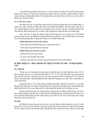 10
- Sau m t th i gian phân chia liên t c, có th t o thành các t bào v i b NST a b i không
hoàn ch nh. Ngay c v i nuôi c y trong th i gian ng n, m c dù các t bào có th n nh v m t di
truy n, nhưng s không ng nh t v t c tăng trư ng c a t ng t bào có th t o ra s thay i t
th h này sang th h khác.
I.5.3. Nuôi c y cơ quan
K thu t nuôi c y cơ quan ư c phát tri n t các phương pháp nuôi c y mô nh m ph c v
nghiên c u, ây có th là mô hình ch c năng trong nhi u th nghi m. ó là k thu t nuôi c y in
vitro nh ng m nh c a m t cơ quan hay c cơ quan, duy trì c u trúc c a mô và hư ng nó phát tri n
bình thư ng. Môi trư ng nuôi c y cơ quan có th d ng môi trư ng r n hay môi trư ng l ng.
Vi c nuôi c y cơ quan thu nh n t phôi thai d dàng hơn các cơ quan t cơ th trư ng
thành, b i nhu c u O2 c a nh ng mô trư ng thành l n hơn nhi u. Vì v y, nuôi ư c các cơ quan
t cơ th trư ng thành ph i s d ng môi trư ng v i các thi t b c bi t.
Nh ng thu n l i c a nuôi c y cơ quan:
- Ch c năng sinh lý bình thư ng c a cơ quan ư c duy trì.
- T bào gi tr ng thái bi t hóa hoàn toàn.
Nh ng b t l i c a nuôi c y cơ quan:
- Không th nuôi c y quy mô l n.
- Cơ quan nuôi c y phát tri n ch m.
- Thư ng xuyên ph i c y chuy n sang môi trư ng m i cho m i thí nghi m.
II. I U KI N LÝ – HÓA TRONG K THU T NUÔI C Y MÔ – T BÀO NG
V T
II.1. Nhi t
T bào c a các loài ng v t khác nhau có nhi t nuôi c y thích h p khác nhau. VD: t
bào c a ng v t có vú và c a ngư i phát tri n t t 37 ± 10
C, nhi t t bào c a các loài chim
phát tri n t t 38,50
C, còn t bào c a các loài côn trùng phát tri n t t nhi t 25 ± 20
C. M t s
dòng t bào phát tri n nhi t th p hơn thân nhi t bình thư ng c a cơ th , VD: t bào bi u mô,
t bào tinh trùng...
Trong nuôi c y in vitro, t bào ng v t không ch u ư c nhi t cao hơn 20
C so v i nhi t
phát tri n thích h p c a chúng, nhưng t bào l i có kh năng ch u ng ư c nhi t th p hơn
nhi t phát tri n t i ưu c a chúng mà r t ít nh hư ng n s phát tri n c a chúng sau này.
duy trì nhi t nuôi c y, thư ng ph i s d ng t m (incubator). Nhìn chung, các t m
duy trì nhi t b ng cách làm m và tu n hoàn khí nóng áp ng v i nh ng thay i nhi t và s
tr l i nhi t nhanh chóng sau khi m hay óng c a t . i v i các t m có b sung nư c khay
bên dư i s duy trì m cao.
II.2. pH
pH không ch quan tr ng trong vi c duy trì s cân b ng ion thích h p mà còn duy trì ch c
năng t i ưu c a các enzyme n i bào, cũng như s g n k t c a các hormone và nhân t tăng trư ng
lên các receptor b m t. S bi n i pH có th làm thay i chuy n hóa t bào, d n t i s c m ng
 