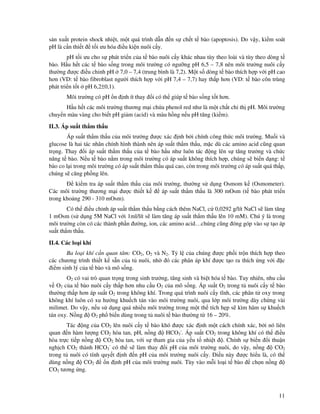 11
s n xu t protein shock nhi t, m t quá trình d n n s ch t t bào (apoptosis). Do v y, ki m soát
pH là c n thi t t i ưu hóa i u ki n nuôi c y.
pH t i ưu cho s phát tri n c a t bào nuôi c y khác nhau tùy theo loài và tùy theo dòng t
bào. H u h t các t bào s ng trong môi trư ng có ngư ng pH 6,5 – 7,8 nên môi trư ng nuôi c y
thư ng ư c i u ch nh pH 7,0 – 7,4 (trung bình là 7,2). M t s dòng t bào thích h p v i pH cao
hơn (VD: t bào fibroblast ngư i thích h p v i pH 7,4 – 7,7) hay th p hơn (VD: t bào côn trùng
phát tri n t t pH 6,2±0,1).
Môi trư ng có pH n nh ít thay i có th giúp t bào s ng t t hơn.
H u h t các môi trư ng thương m i ch a phenol red như là m t ch t ch th pH. Môi trư ng
chuy n màu vàng cho bi t pH gi m (acid) và màu h ng n u pH tăng (ki m).
II.3. Áp su t th m th u
Áp su t th m th u c a môi trư ng ư c xác nh b i chính công th c môi trư ng. Mu i và
glucose là hai tác nhân chính hình thành nên áp su t th m th u, m c dù các amino acid cũng quan
tr ng. Thay i áp su t th m th u c a t bào h u như luôn tác ng lên s tăng trư ng và ch c
năng t bào. N u t bào n m trong môi trư ng có áp su t không thích h p, chúng s bi n d ng: t
bào co l i trong môi trư ng có áp su t th m th u quá cao, còn trong môi trư ng có áp su t quá th p,
chúng s căng ph ng lên.
ki m tra áp su t th m th u c a môi trư ng, thư ng s d ng Osmom k (Osmometer).
Các môi trư ng thương m i ư c thi t k áp su t th m th u là 300 mOsm (t bào phát tri n
trong kho ng 290 - 310 mOsm).
Có th i u ch nh áp su t th m th u b ng cách thêm NaCl, c 0,0292 g/lít NaCl s làm tăng
1 mOsm (s d ng 5M NaCl v i 1ml/lít s làm tăng áp su t th m th u lên 10 mM). Chú ý là trong
môi trư ng còn có các thành ph n ư ng, ion, các amino acid…chúng cũng óng góp vào s t o áp
su t th m th u.
II.4. Các lo i khí
Ba lo i khí c n quan tâm: CO2, O2 và N2. T l c a chúng ư c ph i tr n thích h p theo
các chương trình thi t k s n c a t nuôi, nh ó các phân áp khí ư c t o ra thích ng v i c
i m sinh lý c a t bào và mô s ng.
O2 có vai trò quan tr ng trong sinh trư ng, tăng sinh và bi t hóa t bào. Tuy nhiên, nhu c u
v O2 c a t bào nuôi c y th p hơn nhu c u O2 c a mô s ng. Áp su t O2 trong t nuôi c y t bào
thư ng th p hơn áp su t O2 trong không khí. Trong quá trình nuôi c y tĩnh, các phân t oxy trong
không khí luôn có xu hư ng khu ch tán vào môi trư ng nuôi, qua l p môi trư ng dày ch ng vài
milimet. Do v y, n u s d ng quá nhi u môi trư ng trong m t th tích h p s kìm hãm s khu ch
tán oxy. N ng O2 ph bi n dùng trong t nuôi t bào thư ng t 16 – 20%.
Tác ng c a CO2 lên nuôi c y t bào khó ư c xác nh m t cách chính xác, b i nó liên
quan n hàm lư ng CO2 hòa tan, pH, n ng HCO3
-
. Áp su t CO2 trong không khí có th i u
hòa tr c ti p n ng CO2 hòa tan, v i s tham gia c a y u t nhi t . Chính s bi n i thu n
ngh ch CO2 thành HCO3
-
có th s làm thay i pH c a môi trư ng nuôi, do v y, n ng CO2
trong t nuôi có tính quy t nh n pH c a môi trư ng nuôi c y. i u này ư c hi u là, có th
dùng n ng CO2 n nh pH c a môi trư ng nuôi. Tùy vào m i lo i t bào ch n n ng
CO2 tương ng.
 