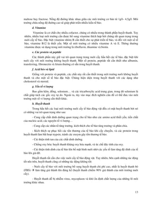13
maltose hay fructose. N ng ư ng khác nhau gi a các môi trư ng cơ b n t 1g/l– 4,5g/l. Môi
trư ng ch a n ng ư ng cao s giúp phát tri n nhi u ki u t bào.
d. Vitamine
Vitamine là cơ ch t cho nhi u cofactor, chúng có nhi u trong thành ph n huy t thanh. Tuy
nhiên, nhi u lo i môi trư ng c n ư c b sung vitamine thích h p b i chúng r t quan tr ng trong
nuôi c y t bào. c bi t vitamine nhóm B c n thi t cho s phát tri n t bào, và i v i m t s t
bào, vitamine B12 là thi t y u. M t s môi trư ng có nhi u vitamine A và E. Thông thư ng
vitamine ư c s d ng trong môi trư ng là riboflavin, thiamine và biotin.
e. Các protein và peptide
Các thành ph n này gi vai trò quan tr ng trong nuôi c y h u h t các t bào, c bi t khi
nuôi c y v i môi trư ng không huy t thanh. M t s protein, peptide r t c n thi t như albumin,
transferring, fibronectin và fetuin thư ng có s n trong huy t thanh.
f. Acid béo và lipid
Gi ng v i protein và peptide, các ch t này r t c n thi t trong môi trư ng nuôi không huy t
thanh và cho m t s t bào c bi t. Chúng hi n di n trong huy t thanh v i các d ng như
cholesterol và steroid.
g. Y u t vi lư ng
Bao g m k m, ng, selenium… và các tricarboxylic acid trung gian, trong ó selenium là
ch t giúp tách các g c oxy t do. Ngoài ra, tùy vào m c ích nghiên c u có th ưa vào môi
trư ng m t s vi lư ng c n thi t khác.
h. Huy t thanh
Trong h u h t các lo i môi trư ng nuôi c y t bào ng v t u có m t huy t thanh b i nó
có nh ng vai trò quan tr ng như sau:
- Cung c p ch t dinh dư ng quan tr ng cho t bào như các amino acid thi t y u, ti n ch t
c a nucleic acid, các nguyên t vi lư ng…
- Cung c p các nhân t tăng trư ng, kích thích cho t bào tăng trư ng và phân chia.
- Kích thích s ph c h i các t n thương c a t bào khi c y chuy n, và các protein trong
huy t thanh làm b t ho t trypsin, tránh các enzym gây t n thương t bào.
- C i thi n tính tan c a các ch t dinh dư ng.
- Ch ng oxy hóa: huy t thanh kháng oxy hóa m nh, và c ch c tính c a oxy.
- C i thi n tính dính c a t bào lên b m t bình nuôi nh các y u t làm tăng dính c a t
bào lên giá .
Huy t thanh r t c n cho vi c nuôi c y t bào ng v t. Tuy nhiên, bên c nh nh ng tác ng
t t nêu trên, huy t thanh cũng có nh ng tác ng không t t:
- Nuôi c y t bào v i môi trư ng b sung huy t thanh chi phí cao, nh t là huy t thanh bò
(FBS) làm tăng giá thành lên áng k (huy t thanh chi m 90% giá thành c a môi trư ng nuôi
c y).
- Huy t thanh d b nhi m virus, mycoplasm và khó n nh ch t lư ng c a nh ng lô môi
trư ng khác nhau.
 