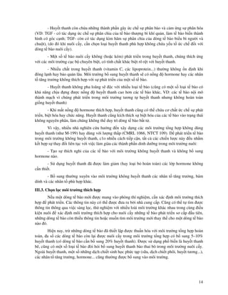 14
- Huy t thanh còn ch a nh ng thành ph n gây c ch s phân bào và c m ng s phân hóa
(VD: TGF - có tác d ng c ch s phân chia c a t bào thư ng bì khí qu n, làm t bào bi n thành
hình có góc c nh; TGF- còn có tác d ng kìm hãm s phân chia c a dòng t bào bi u bì ngư i và
chu t), (do ó khi nuôi c y, c n ch n lo i huy t thanh phù h p không ch a y u t c ch i v i
dòng t bào nuôi c y).
- M t s t bào nuôi c y không (ho c kém) phát tri n trong huy t thanh, chúng thích ng
v i các môi trư ng c c b chuyên bi t, có tính ch t khác bi t rõ r t v i huy t thanh.
- Nhi u ch t trong huy t thanh (vitamin C, các lipoprotein...) thư ng không n nh khi
ông l nh hay b o qu n lâu. Môi trư ng b sung huy t thanh s có n ng hormone hay các nhân
t tăng trư ng không thích h p v i s phát tri n c a m t s t bào.
- Huy t thanh không pha loãng s c v i nhi u lo i t bào (cũng có m t s lo i t bào có
kh năng ch u ng ư c n ng huy t thanh cao hơn các t bào khác, VD: các t bào n i mô
thành m ch vì chúng phát tri n trong môi trư ng tương t huy t thanh nhưng không hoàn toàn
gi ng huy t thanh)
- Khi m t n ng hormone thích h p, huy t thanh cũng có th ch a cơ ch t c ch s phát
tri n, bi t hóa hay ch c năng. Huy t thanh cũng kích thích s bi t hóa c a các t bào vào tr ng thái
không nguyên phân, làm chúng không th duy trì dòng t bào b t t .
Vì v y, nhi u nhà nghiên c u hư ng n xây d ng các môi trư ng t ng h p không dùng
huy t thanh (như M-199) hay dùng v i lư ng th p (CMRL 1066, NTCT 109). phát tri n t bào
trong môi trư ng không huy t thanh, c1o nhi u cách ti p c n, t t c các chi n lư c này u nh m
k t h p s thay i liên t c v i vi c làm giàu các thành ph n dinh dư ng trong môi trư ng nuôi:
- T o s thích nghi c a các t bào v i môi trư ng không huy t thanh và không b sung
hormone nào.
- S d ng huy t thanh ã ư c làm gi m (hay lo i b hoàn toàn) các l p hormone không
c n thi t.
- B sung thư ng xuyên vào môi trư ng không huy t thanh các nhân t tăng trư ng, bám
dính và các nhân t phù h p khác.
III.3. Ch n l c môi trư ng thích h p
N u m t dòng t bào m i ư c mang vào phòng thí nghi m, c n xác nh môi trư ng thích
h p phát tri n. Các thông tin này có th ư c ưa ra b i nhà cung c p. Cũng có th t tìm ư c
thông tin thông qua vi c sàng l c, th nghi m v i nhi u loài môi trư ng khác nhau trong cùng i u
ki n nuôi xác nh môi trư ng thích h p cho nuôi c y nh ng t bào phát tri n sơ c p u tiên,
nh ng dòng t bào còn thi u thông tin ho c mu n tìm môi trư ng m i thay th cho m t dòng t bào
nào ó.
Hi n nay, tr nh ng dòng t bào ã thi t l p ư c thu n hóa v i môi trư ng t ng h p hoàn
toàn, a s các dòng t bào còn l i ư c nuôi c y trong môi trư ng t ng h p có b sung 5–10%
huy t thanh (có dòng t bào c n b sung 20% huy t thanh). ư c s d ng ph bi n là huy t thanh
bê, cũng có m t s lo i t bào òi h i b sung huy t thanh bào thai bò trong môi trư ng nuôi c y.
Ngoài huy t thanh, m t s nh ng d ch chi t sinh h c ph c t p (s a, d ch chi t phôi, huy t tương...),
các nhân t tăng trư ng, hormone... cũng thư ng ư c b sung vào môi trư ng.
 
