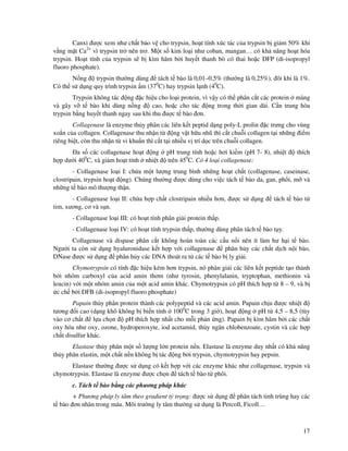 17
Canxi ư c xem như ch t b o v cho trypsin, ho t tính xúc tác c a trypsin b gi m 50% khi
v ng m t Ca2+
vì trypsin tr nên trơ. M t s kim lo i như coban, mangan… có kh năng ho t hóa
trypsin. Ho t tính c a trypsin s b kìm hãm b i huy t thanh bò có thai ho c DFP (di-isopropyl
fluoro phosphate).
N ng trypsin thư ng dùng tách t bào là 0,01–0,5% (thư ng là 0,25%), ôi khi là 1%.
Có th s d ng quy trình trypsin m (370
C) hay trypsin l nh (40
C).
Trypsin không tác ng c hi u cho lo i protein, vì v y có th phân c t các protein màng
và gây v t bào khi dùng n ng cao, ho c cho tác ng trong th i gian dài. C n trung hòa
trypsin b ng huy t thanh ngay sau khi thu u c t bào ơn.
Collagenase là enzyme th y phân các liên k t peptid d ng poly-L prolin c trưng cho vùng
xo n c a collagen. Collagenase thu nh n t ng v t h u nhũ thì c t chu i collagen t i nh ng i m
riêng bi t, còn thu nh n t vi khu n thì c t t i nhi u v trí d c trên chu i collagen.
a s các collagenase ho t ng pH trung tính ho c hơi ki m (pH 7- 8), nhi t thích
h p dư i 400
C, và gi m ho t tính nhi t trên 450
C. Có 4 lo i collagenase:
- Collagenase lo i I: ch a m t lư ng trung bình nh ng ho t ch t (collagenase, caseinase,
clostripain, trypsin ho t ng). Chúng thư ng ư c dùng cho vi c tách t bào da, gan, ph i, m và
nh ng t bào mô thư ng th n.
- Collagenase lo i II: ch a h p ch t clostripain nhi u hơn, ư c s d ng tách t bào t
tim, xương, cơ và s n.
- Collagenase lo i III: có ho t tính phân gi i protein th p.
- Collagenase lo i IV: có ho t tính trypsin th p, thư ng dùng phân tách t bào t y.
Collagenase và dispase phân c t không hoàn toàn các c u n i nên ít làm hư h i t bào.
Ngư i ta còn s d ng hyaluronidase k t h p v i collagenase phân h y các ch t d ch n i bào,
DNase ư c s d ng phân h y các DNA thoát ra t các t bào b ly gi i.
Chymotrypsin có tính c hi u kém hơn trypsin, nó phân gi i các liên k t peptide t o thành
b i nhóm carboxyl c a acid amin thơm (như tyrosin, phenylalanin, tryptophan, methionin và
leucin) v i m t nhóm amin c a m t acid amin khác. Chymotrypsin có pH thích h p t 8 – 9, và b
c ch b i DFB (di-isopropyl fluoro phosphate)
Papain th y phân protein thành các polypeptid và các acid amin. Papain ch u ư c nhi t
tương i cao (d ng khô không b bi n tính 1000
C trong 3 gi ), ho t ng pH t 4,5 – 8,5 (tùy
vào cơ ch t l a ch n pH thích h p nh t cho m i ph n ng). Papain b kìm hãm b i các ch t
oxy hóa như oxy, ozone, hydroperoxyte, iod acetamid, th y ngân chlobenzoate, cystin và các h p
ch t disulfur khác.
Elastase th y phân m t s lư ng l n protein n n. Elastase là enzyme duy nh t có kh năng
th y phân elastin, m t ch t n n không b tác ng b i trypsin, chymotrypsin hay pepsin.
Elastase thư ng ư c s d ng có k t h p v i các enzyme khác như collagenase, trypsin và
chymotrypsin. Elastase là enzyme ư c ch n tách t bào t phôi.
c. Tách t bào b ng các phương pháp khác
+ Phương pháp ly tâm theo gradient t tr ng: ư c s d ng phân tách tinh trùng hay các
t bào ơn nhân trong máu. Môi trư ng ly tâm thư ng s d ng là Percoll, Ficoll…
 