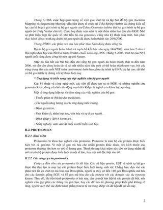 2
Tháng 6-1988, cu c h p quan tr ng v vi c gi i trình t và l p b n b gen (Genome
Mapping và Sequencing Meeting) u tiên ư c t ch c t i Cold Spring Harbor ã ch ng ki n n
l c c a k ho ch gi i trình t b gen ngư i c a Celera Genomics (nhóm th hai gi i trình t b gen
ngư i do Craig Venter ch trì). Cu c h p ư c xem như là m t i m nh n ban u cho HGP. Nh
s phát tri n, h p tác qu c t , nh ti n b c a genomics, cũng như k thu t máy tính, b n phác
th o hành ng (working draft) b gen ngư i ã ư c hoàn thành vào 26/6/2000.
Tháng 2/2001, các phân tích c a b n phác th o hành ng ư c công b .
D án b gen ngư i hoàn thành và tuyên b k t thúc vào ngày 14/4/2003, s m hơn 2 năm
H i ngh khoa h c c a NIH k ni m 50 năm chu i xo n kép DNA. Tháng 5-2006, trình t c a NST
ngư i cu i cùng ư c công b trên t p chí Nature.
M c dù h u h t các bài báo u cho r ng b gen ngư i ã hoàn thành, th t ra n năm
2006, nó v n còn chưa hoàn t t và s m t nhi u năm n a m i có th hoàn thành tr n v n, b i các
vùng trung tâm c a m i NST (như centromere) luôn bao g m các trình t DNA l p l i cao, r t khó
có th gi i trình t chúng v i k thu t hi n nay.
* ng d ng và tri n v ng c a vi c nghiên c u b gen ngư i
Các k thu t và công ngh m i, các ti n ư c t o ra t HGP, và nh ng nghiên c u
genomics khác, ang có nhi u tác ng m nh lên kh p các ngành c a khoa h c s s ng.
M t s ng d ng hi n t i và ti m năng c a vi c nghiên c u b gen:
- Thu c phân t (Molecular medicine).
- Các ngu n năng lư ng và các ng d ng môi trư ng.
- ánh giá r i ro.
- Sinh kh o c , nhân lo i h c, ti n hóa và s di cư ngư i.
- DNA pháp y (DNA forensic).
- Nông nghi p, sinh s n v t nuôi và ch bi n sinh h c.
II.2. PROTEOMICS
II.2.1. Khái ni m
Proteomics là khoa h c nghiên c u proteome. Proteome là toàn b các protein ư c bi u
hi n b i c genome. Vì m t s gen mã hóa cho nhi u protein khác nhau, nên kích thư c c a
proteome thư ng l n hơn so v i s lư ng gen. Th nh tho ng khái ni m này còn s d ng nh m
mô t toàn b protein ư c bi u hi n m t t bào, hay m t mô c bi t nào ó.
II.2.2. Các công c c a proteomics
Công c u tiên c a proteomics là d li u. Các d li u protein, EST và trình t b gen
ư c thu th p t o ra m c l c các protein ư c bi u hi n trong sinh v t. Ch ng h n, d a vào các
phân tích t t c trình t mã hóa c a Drosophila, ngư i ta th y có n 110 gen Drosophila mã hóa
cho các domain gi ng EGF, và 87 gen mã hóa cho các protein v i các domain xúc tác tyrosine
kinase. Theo ó, khi ti n hành proteomics loài này, c n có m t b n li t kê các protein ã bi t, n u
nghiên c u g p ph i các thông tin gi i h n, hay các d li u t phương pháp kh i ph không rõ
ràng, ngư i ta có th xác nh thành ph n protein t s trùng kh p v i d li u ã có s n này.
 